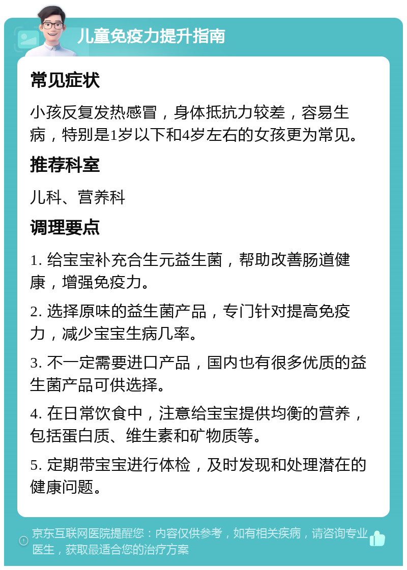 儿童免疫力提升指南 常见症状 小孩反复发热感冒，身体抵抗力较差，容易生病，特别是1岁以下和4岁左右的女孩更为常见。 推荐科室 儿科、营养科 调理要点 1. 给宝宝补充合生元益生菌，帮助改善肠道健康，增强免疫力。 2. 选择原味的益生菌产品，专门针对提高免疫力，减少宝宝生病几率。 3. 不一定需要进口产品，国内也有很多优质的益生菌产品可供选择。 4. 在日常饮食中，注意给宝宝提供均衡的营养，包括蛋白质、维生素和矿物质等。 5. 定期带宝宝进行体检，及时发现和处理潜在的健康问题。