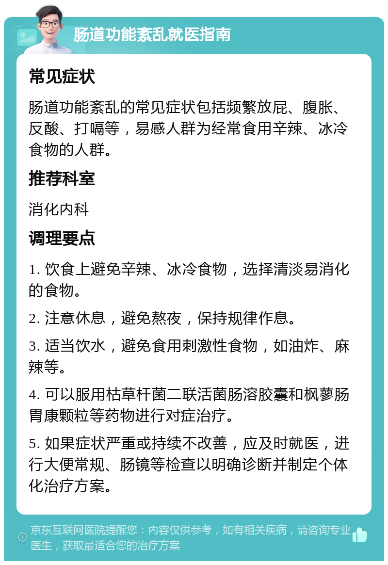 肠道功能紊乱就医指南 常见症状 肠道功能紊乱的常见症状包括频繁放屁、腹胀、反酸、打嗝等，易感人群为经常食用辛辣、冰冷食物的人群。 推荐科室 消化内科 调理要点 1. 饮食上避免辛辣、冰冷食物，选择清淡易消化的食物。 2. 注意休息，避免熬夜，保持规律作息。 3. 适当饮水，避免食用刺激性食物，如油炸、麻辣等。 4. 可以服用枯草杆菌二联活菌肠溶胶囊和枫蓼肠胃康颗粒等药物进行对症治疗。 5. 如果症状严重或持续不改善，应及时就医，进行大便常规、肠镜等检查以明确诊断并制定个体化治疗方案。