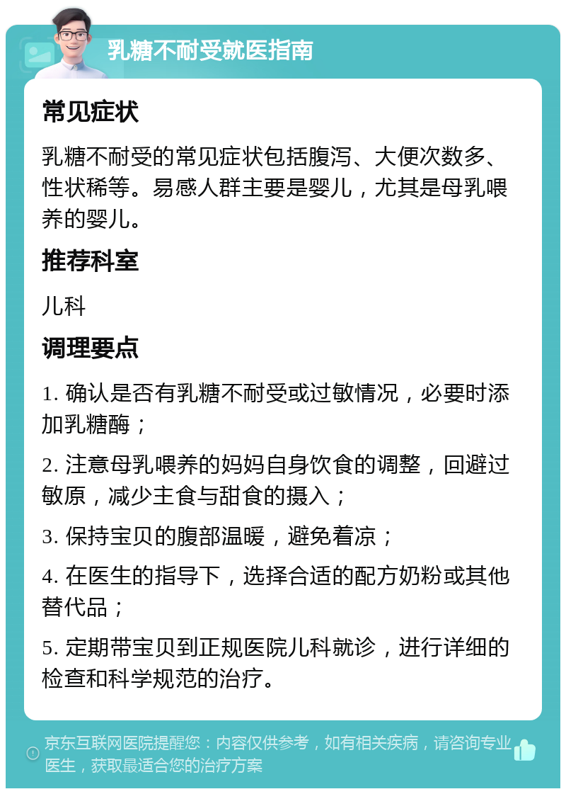 乳糖不耐受就医指南 常见症状 乳糖不耐受的常见症状包括腹泻、大便次数多、性状稀等。易感人群主要是婴儿，尤其是母乳喂养的婴儿。 推荐科室 儿科 调理要点 1. 确认是否有乳糖不耐受或过敏情况，必要时添加乳糖酶； 2. 注意母乳喂养的妈妈自身饮食的调整，回避过敏原，减少主食与甜食的摄入； 3. 保持宝贝的腹部温暖，避免着凉； 4. 在医生的指导下，选择合适的配方奶粉或其他替代品； 5. 定期带宝贝到正规医院儿科就诊，进行详细的检查和科学规范的治疗。