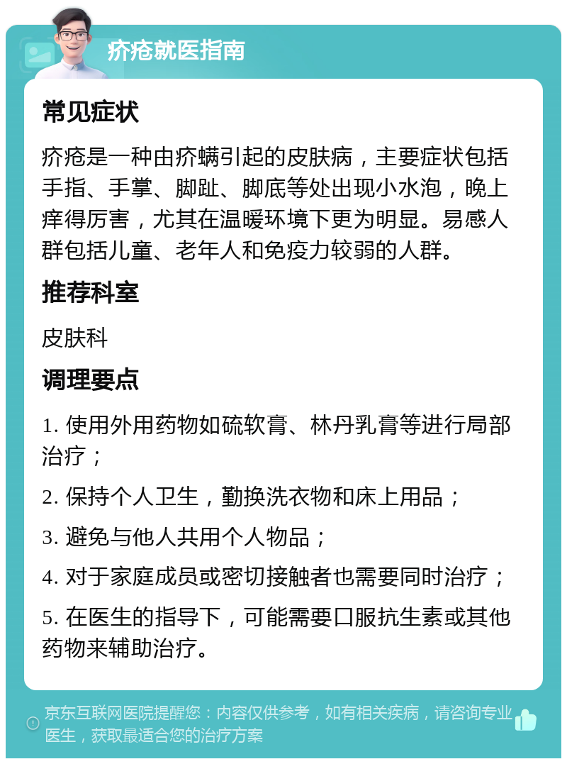 疥疮就医指南 常见症状 疥疮是一种由疥螨引起的皮肤病，主要症状包括手指、手掌、脚趾、脚底等处出现小水泡，晚上痒得厉害，尤其在温暖环境下更为明显。易感人群包括儿童、老年人和免疫力较弱的人群。 推荐科室 皮肤科 调理要点 1. 使用外用药物如硫软膏、林丹乳膏等进行局部治疗； 2. 保持个人卫生，勤换洗衣物和床上用品； 3. 避免与他人共用个人物品； 4. 对于家庭成员或密切接触者也需要同时治疗； 5. 在医生的指导下，可能需要口服抗生素或其他药物来辅助治疗。