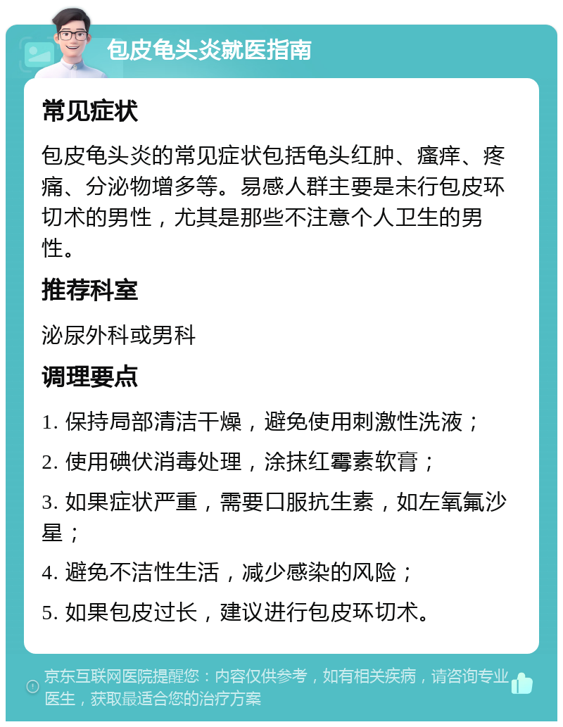 包皮龟头炎就医指南 常见症状 包皮龟头炎的常见症状包括龟头红肿、瘙痒、疼痛、分泌物增多等。易感人群主要是未行包皮环切术的男性，尤其是那些不注意个人卫生的男性。 推荐科室 泌尿外科或男科 调理要点 1. 保持局部清洁干燥，避免使用刺激性洗液； 2. 使用碘伏消毒处理，涂抹红霉素软膏； 3. 如果症状严重，需要口服抗生素，如左氧氟沙星； 4. 避免不洁性生活，减少感染的风险； 5. 如果包皮过长，建议进行包皮环切术。