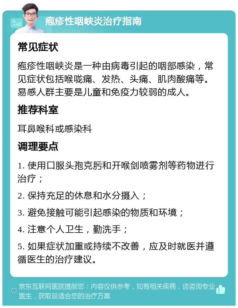 疱疹性咽峡炎治疗指南 常见症状 疱疹性咽峡炎是一种由病毒引起的咽部感染，常见症状包括喉咙痛、发热、头痛、肌肉酸痛等。易感人群主要是儿童和免疫力较弱的成人。 推荐科室 耳鼻喉科或感染科 调理要点 1. 使用口服头孢克肟和开喉剑喷雾剂等药物进行治疗； 2. 保持充足的休息和水分摄入； 3. 避免接触可能引起感染的物质和环境； 4. 注意个人卫生，勤洗手； 5. 如果症状加重或持续不改善，应及时就医并遵循医生的治疗建议。