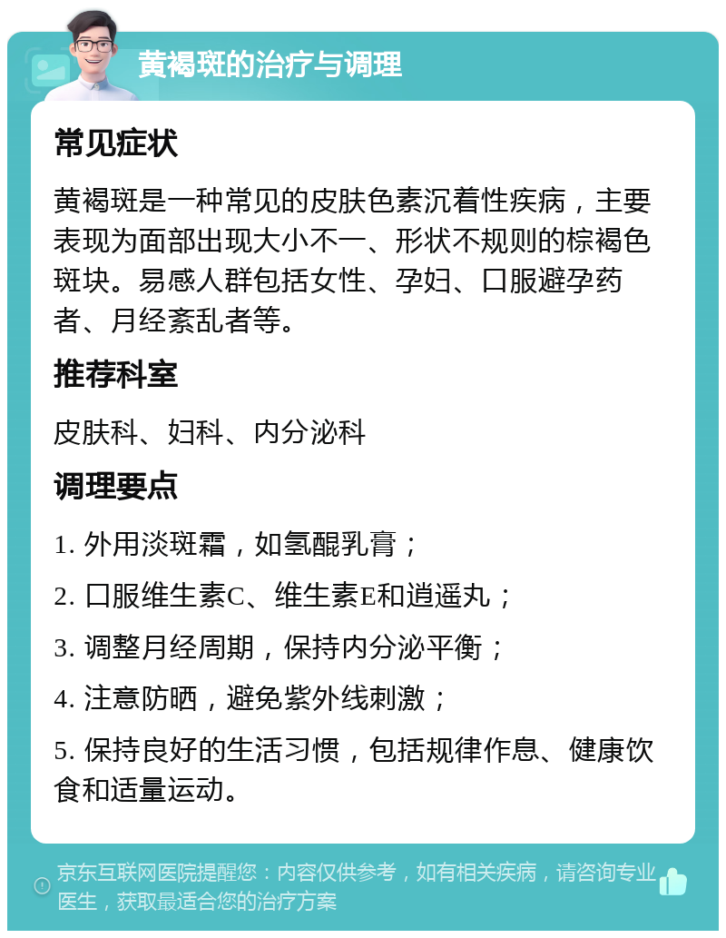 黄褐斑的治疗与调理 常见症状 黄褐斑是一种常见的皮肤色素沉着性疾病，主要表现为面部出现大小不一、形状不规则的棕褐色斑块。易感人群包括女性、孕妇、口服避孕药者、月经紊乱者等。 推荐科室 皮肤科、妇科、内分泌科 调理要点 1. 外用淡斑霜，如氢醌乳膏； 2. 口服维生素C、维生素E和逍遥丸； 3. 调整月经周期，保持内分泌平衡； 4. 注意防晒，避免紫外线刺激； 5. 保持良好的生活习惯，包括规律作息、健康饮食和适量运动。