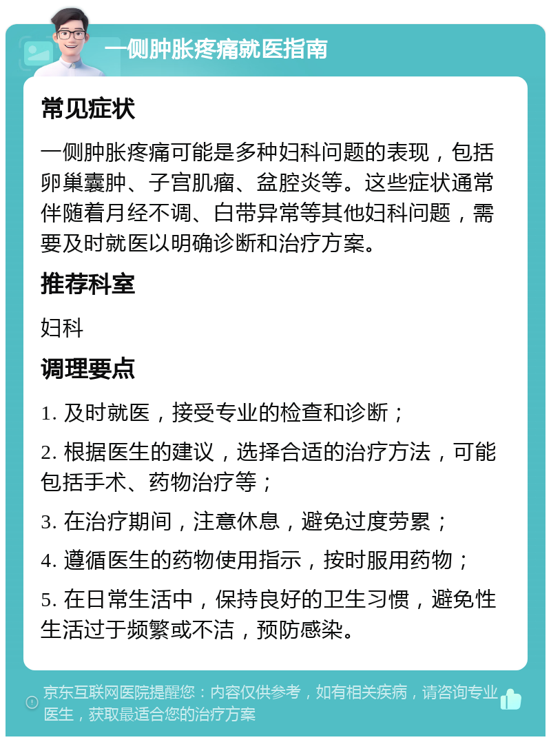 一侧肿胀疼痛就医指南 常见症状 一侧肿胀疼痛可能是多种妇科问题的表现，包括卵巢囊肿、子宫肌瘤、盆腔炎等。这些症状通常伴随着月经不调、白带异常等其他妇科问题，需要及时就医以明确诊断和治疗方案。 推荐科室 妇科 调理要点 1. 及时就医，接受专业的检查和诊断； 2. 根据医生的建议，选择合适的治疗方法，可能包括手术、药物治疗等； 3. 在治疗期间，注意休息，避免过度劳累； 4. 遵循医生的药物使用指示，按时服用药物； 5. 在日常生活中，保持良好的卫生习惯，避免性生活过于频繁或不洁，预防感染。