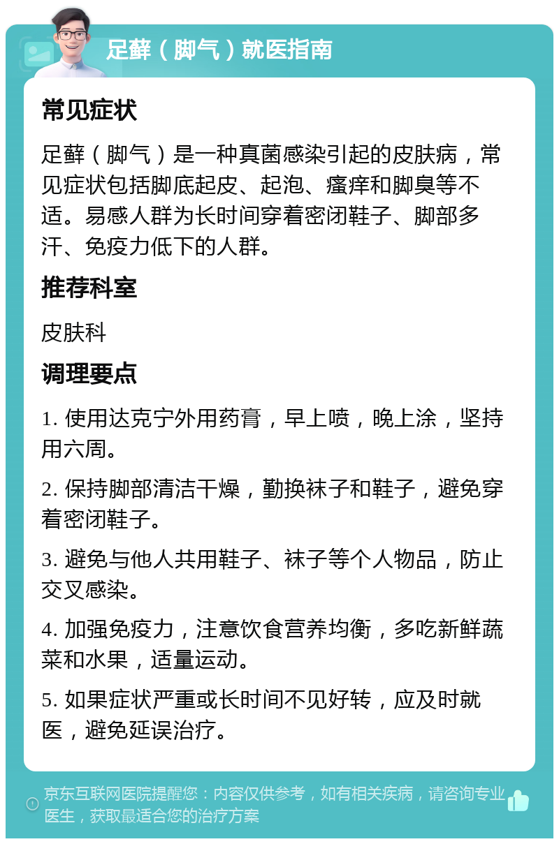 足藓（脚气）就医指南 常见症状 足藓（脚气）是一种真菌感染引起的皮肤病，常见症状包括脚底起皮、起泡、瘙痒和脚臭等不适。易感人群为长时间穿着密闭鞋子、脚部多汗、免疫力低下的人群。 推荐科室 皮肤科 调理要点 1. 使用达克宁外用药膏，早上喷，晚上涂，坚持用六周。 2. 保持脚部清洁干燥，勤换袜子和鞋子，避免穿着密闭鞋子。 3. 避免与他人共用鞋子、袜子等个人物品，防止交叉感染。 4. 加强免疫力，注意饮食营养均衡，多吃新鲜蔬菜和水果，适量运动。 5. 如果症状严重或长时间不见好转，应及时就医，避免延误治疗。