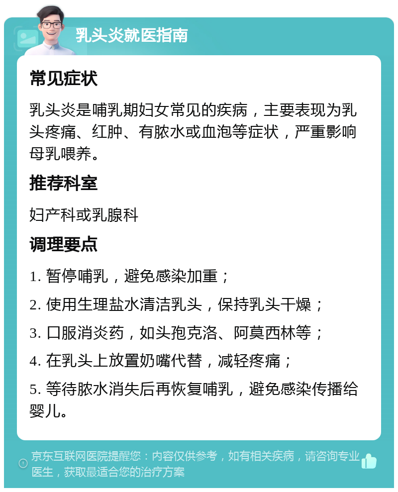 乳头炎就医指南 常见症状 乳头炎是哺乳期妇女常见的疾病，主要表现为乳头疼痛、红肿、有脓水或血泡等症状，严重影响母乳喂养。 推荐科室 妇产科或乳腺科 调理要点 1. 暂停哺乳，避免感染加重； 2. 使用生理盐水清洁乳头，保持乳头干燥； 3. 口服消炎药，如头孢克洛、阿莫西林等； 4. 在乳头上放置奶嘴代替，减轻疼痛； 5. 等待脓水消失后再恢复哺乳，避免感染传播给婴儿。