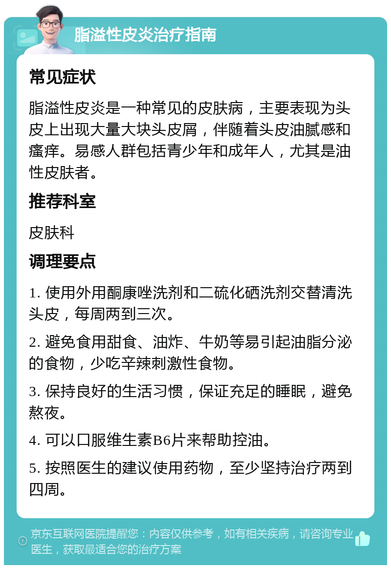 脂溢性皮炎治疗指南 常见症状 脂溢性皮炎是一种常见的皮肤病，主要表现为头皮上出现大量大块头皮屑，伴随着头皮油腻感和瘙痒。易感人群包括青少年和成年人，尤其是油性皮肤者。 推荐科室 皮肤科 调理要点 1. 使用外用酮康唑洗剂和二硫化硒洗剂交替清洗头皮，每周两到三次。 2. 避免食用甜食、油炸、牛奶等易引起油脂分泌的食物，少吃辛辣刺激性食物。 3. 保持良好的生活习惯，保证充足的睡眠，避免熬夜。 4. 可以口服维生素B6片来帮助控油。 5. 按照医生的建议使用药物，至少坚持治疗两到四周。