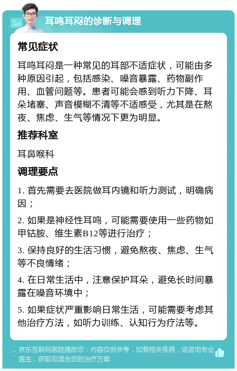 耳鸣耳闷的诊断与调理 常见症状 耳鸣耳闷是一种常见的耳部不适症状，可能由多种原因引起，包括感染、噪音暴露、药物副作用、血管问题等。患者可能会感到听力下降、耳朵堵塞、声音模糊不清等不适感受，尤其是在熬夜、焦虑、生气等情况下更为明显。 推荐科室 耳鼻喉科 调理要点 1. 首先需要去医院做耳内镜和听力测试，明确病因； 2. 如果是神经性耳鸣，可能需要使用一些药物如甲钴胺、维生素B12等进行治疗； 3. 保持良好的生活习惯，避免熬夜、焦虑、生气等不良情绪； 4. 在日常生活中，注意保护耳朵，避免长时间暴露在噪音环境中； 5. 如果症状严重影响日常生活，可能需要考虑其他治疗方法，如听力训练、认知行为疗法等。