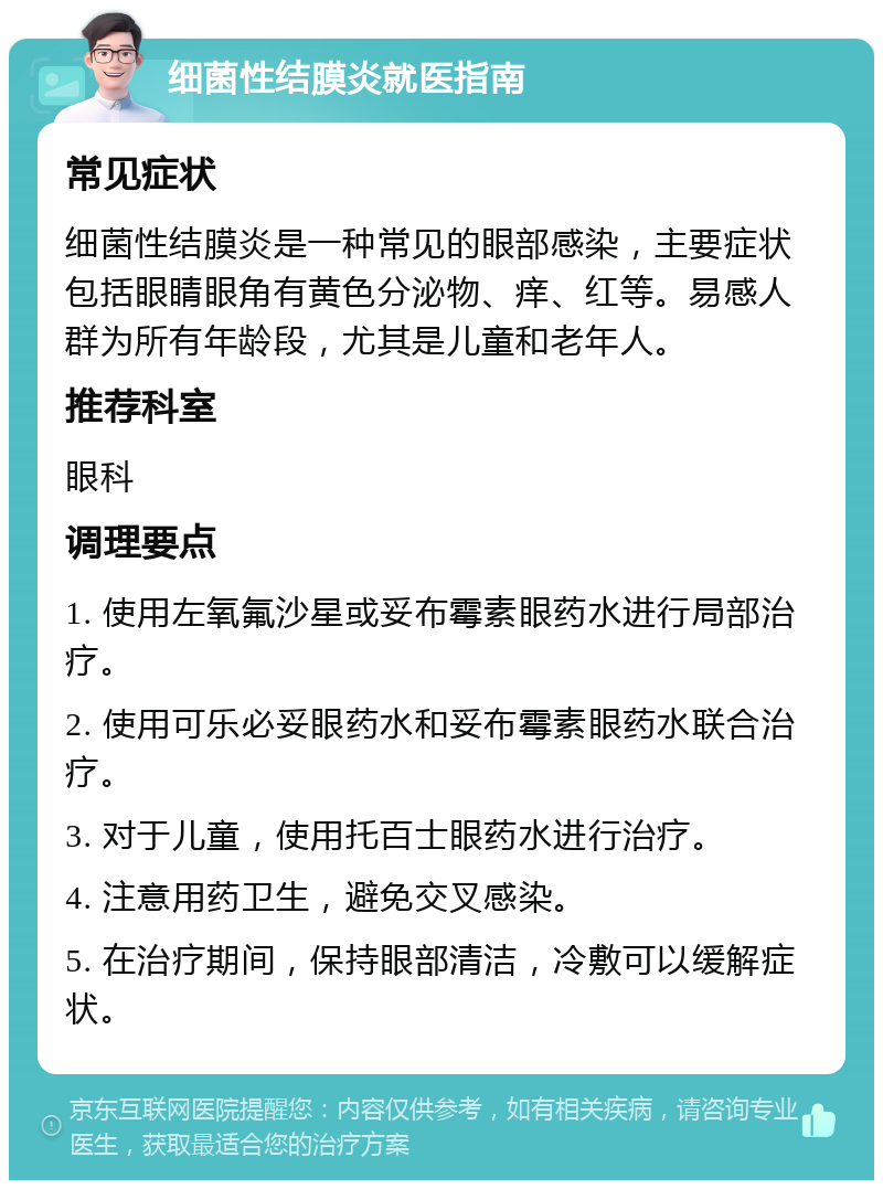 细菌性结膜炎就医指南 常见症状 细菌性结膜炎是一种常见的眼部感染，主要症状包括眼睛眼角有黄色分泌物、痒、红等。易感人群为所有年龄段，尤其是儿童和老年人。 推荐科室 眼科 调理要点 1. 使用左氧氟沙星或妥布霉素眼药水进行局部治疗。 2. 使用可乐必妥眼药水和妥布霉素眼药水联合治疗。 3. 对于儿童，使用托百士眼药水进行治疗。 4. 注意用药卫生，避免交叉感染。 5. 在治疗期间，保持眼部清洁，冷敷可以缓解症状。