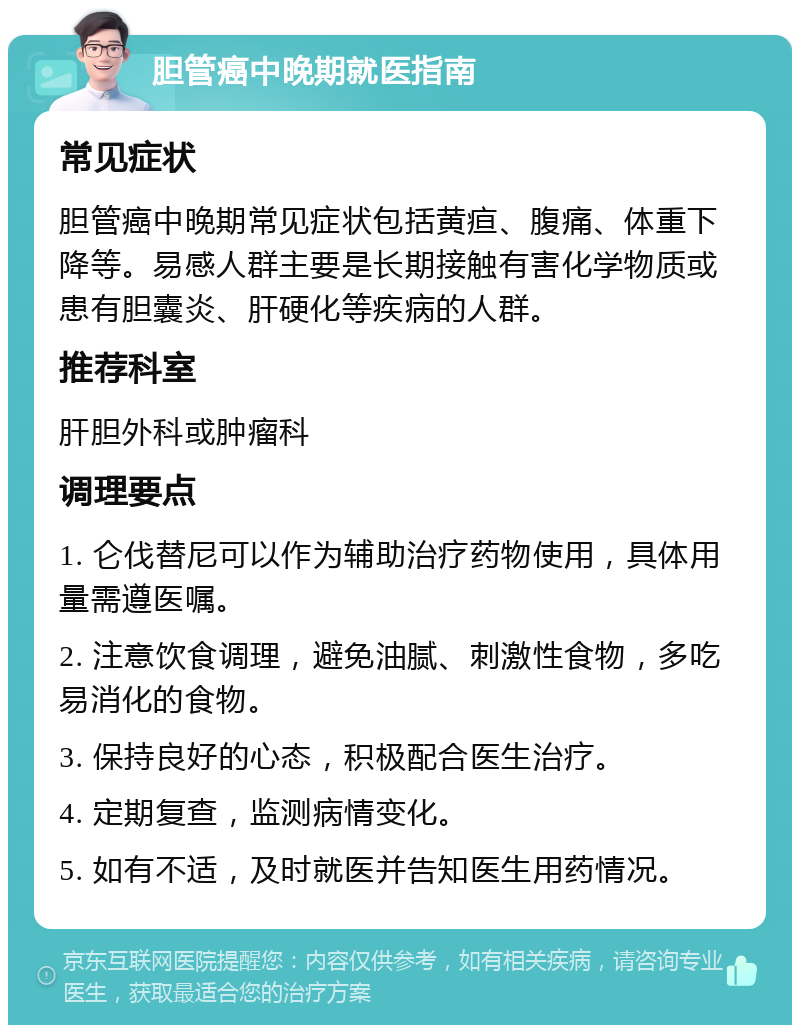 胆管癌中晚期就医指南 常见症状 胆管癌中晚期常见症状包括黄疸、腹痛、体重下降等。易感人群主要是长期接触有害化学物质或患有胆囊炎、肝硬化等疾病的人群。 推荐科室 肝胆外科或肿瘤科 调理要点 1. 仑伐替尼可以作为辅助治疗药物使用，具体用量需遵医嘱。 2. 注意饮食调理，避免油腻、刺激性食物，多吃易消化的食物。 3. 保持良好的心态，积极配合医生治疗。 4. 定期复查，监测病情变化。 5. 如有不适，及时就医并告知医生用药情况。