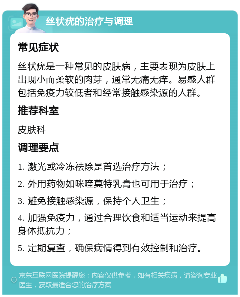 丝状疣的治疗与调理 常见症状 丝状疣是一种常见的皮肤病，主要表现为皮肤上出现小而柔软的肉芽，通常无痛无痒。易感人群包括免疫力较低者和经常接触感染源的人群。 推荐科室 皮肤科 调理要点 1. 激光或冷冻祛除是首选治疗方法； 2. 外用药物如咪喹莫特乳膏也可用于治疗； 3. 避免接触感染源，保持个人卫生； 4. 加强免疫力，通过合理饮食和适当运动来提高身体抵抗力； 5. 定期复查，确保病情得到有效控制和治疗。