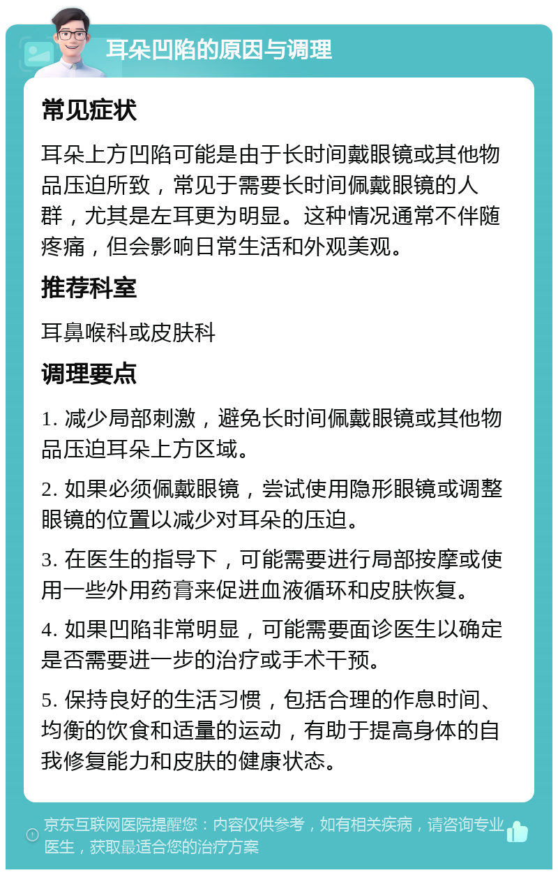 耳朵凹陷的原因与调理 常见症状 耳朵上方凹陷可能是由于长时间戴眼镜或其他物品压迫所致，常见于需要长时间佩戴眼镜的人群，尤其是左耳更为明显。这种情况通常不伴随疼痛，但会影响日常生活和外观美观。 推荐科室 耳鼻喉科或皮肤科 调理要点 1. 减少局部刺激，避免长时间佩戴眼镜或其他物品压迫耳朵上方区域。 2. 如果必须佩戴眼镜，尝试使用隐形眼镜或调整眼镜的位置以减少对耳朵的压迫。 3. 在医生的指导下，可能需要进行局部按摩或使用一些外用药膏来促进血液循环和皮肤恢复。 4. 如果凹陷非常明显，可能需要面诊医生以确定是否需要进一步的治疗或手术干预。 5. 保持良好的生活习惯，包括合理的作息时间、均衡的饮食和适量的运动，有助于提高身体的自我修复能力和皮肤的健康状态。