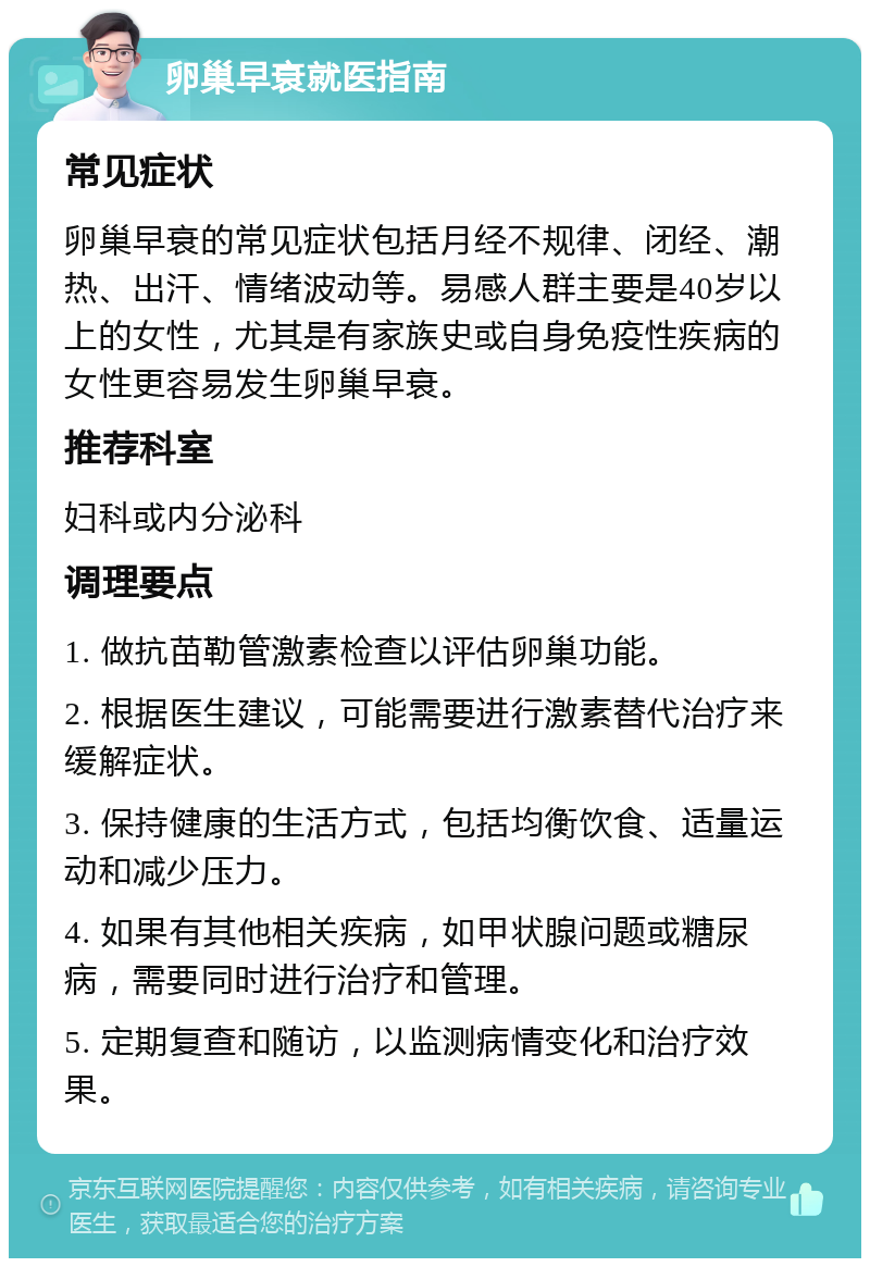 卵巢早衰就医指南 常见症状 卵巢早衰的常见症状包括月经不规律、闭经、潮热、出汗、情绪波动等。易感人群主要是40岁以上的女性，尤其是有家族史或自身免疫性疾病的女性更容易发生卵巢早衰。 推荐科室 妇科或内分泌科 调理要点 1. 做抗苗勒管激素检查以评估卵巢功能。 2. 根据医生建议，可能需要进行激素替代治疗来缓解症状。 3. 保持健康的生活方式，包括均衡饮食、适量运动和减少压力。 4. 如果有其他相关疾病，如甲状腺问题或糖尿病，需要同时进行治疗和管理。 5. 定期复查和随访，以监测病情变化和治疗效果。