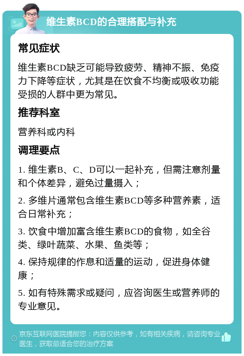 维生素BCD的合理搭配与补充 常见症状 维生素BCD缺乏可能导致疲劳、精神不振、免疫力下降等症状，尤其是在饮食不均衡或吸收功能受损的人群中更为常见。 推荐科室 营养科或内科 调理要点 1. 维生素B、C、D可以一起补充，但需注意剂量和个体差异，避免过量摄入； 2. 多维片通常包含维生素BCD等多种营养素，适合日常补充； 3. 饮食中增加富含维生素BCD的食物，如全谷类、绿叶蔬菜、水果、鱼类等； 4. 保持规律的作息和适量的运动，促进身体健康； 5. 如有特殊需求或疑问，应咨询医生或营养师的专业意见。