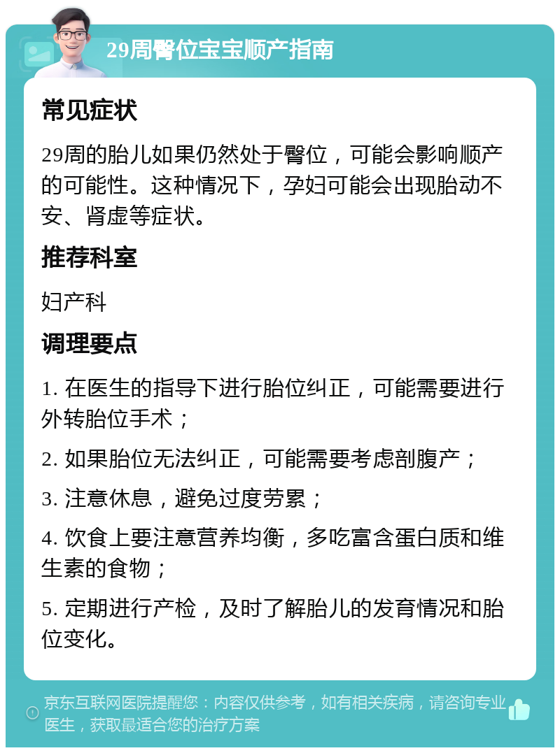 29周臀位宝宝顺产指南 常见症状 29周的胎儿如果仍然处于臀位，可能会影响顺产的可能性。这种情况下，孕妇可能会出现胎动不安、肾虚等症状。 推荐科室 妇产科 调理要点 1. 在医生的指导下进行胎位纠正，可能需要进行外转胎位手术； 2. 如果胎位无法纠正，可能需要考虑剖腹产； 3. 注意休息，避免过度劳累； 4. 饮食上要注意营养均衡，多吃富含蛋白质和维生素的食物； 5. 定期进行产检，及时了解胎儿的发育情况和胎位变化。