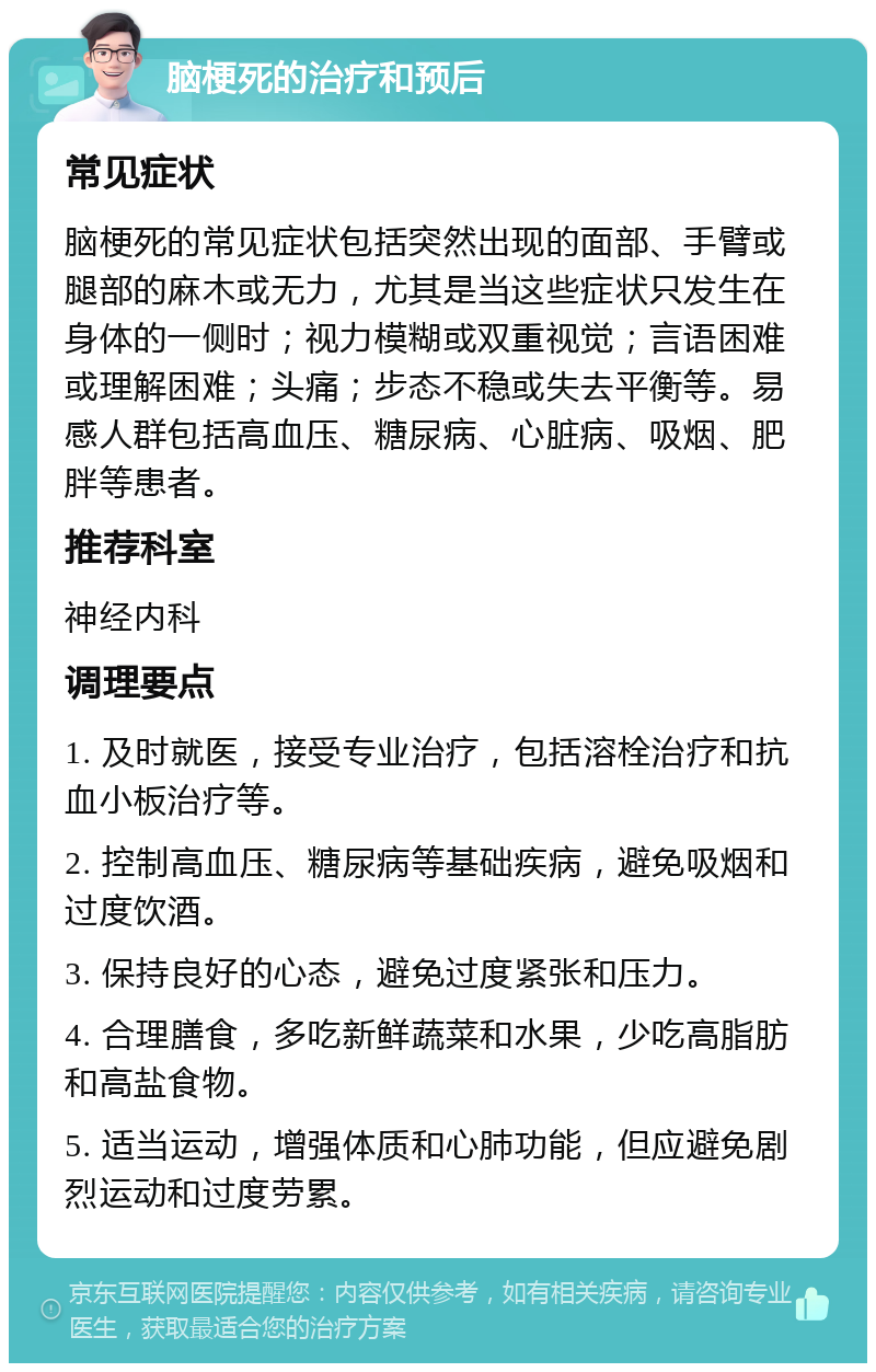 脑梗死的治疗和预后 常见症状 脑梗死的常见症状包括突然出现的面部、手臂或腿部的麻木或无力，尤其是当这些症状只发生在身体的一侧时；视力模糊或双重视觉；言语困难或理解困难；头痛；步态不稳或失去平衡等。易感人群包括高血压、糖尿病、心脏病、吸烟、肥胖等患者。 推荐科室 神经内科 调理要点 1. 及时就医，接受专业治疗，包括溶栓治疗和抗血小板治疗等。 2. 控制高血压、糖尿病等基础疾病，避免吸烟和过度饮酒。 3. 保持良好的心态，避免过度紧张和压力。 4. 合理膳食，多吃新鲜蔬菜和水果，少吃高脂肪和高盐食物。 5. 适当运动，增强体质和心肺功能，但应避免剧烈运动和过度劳累。