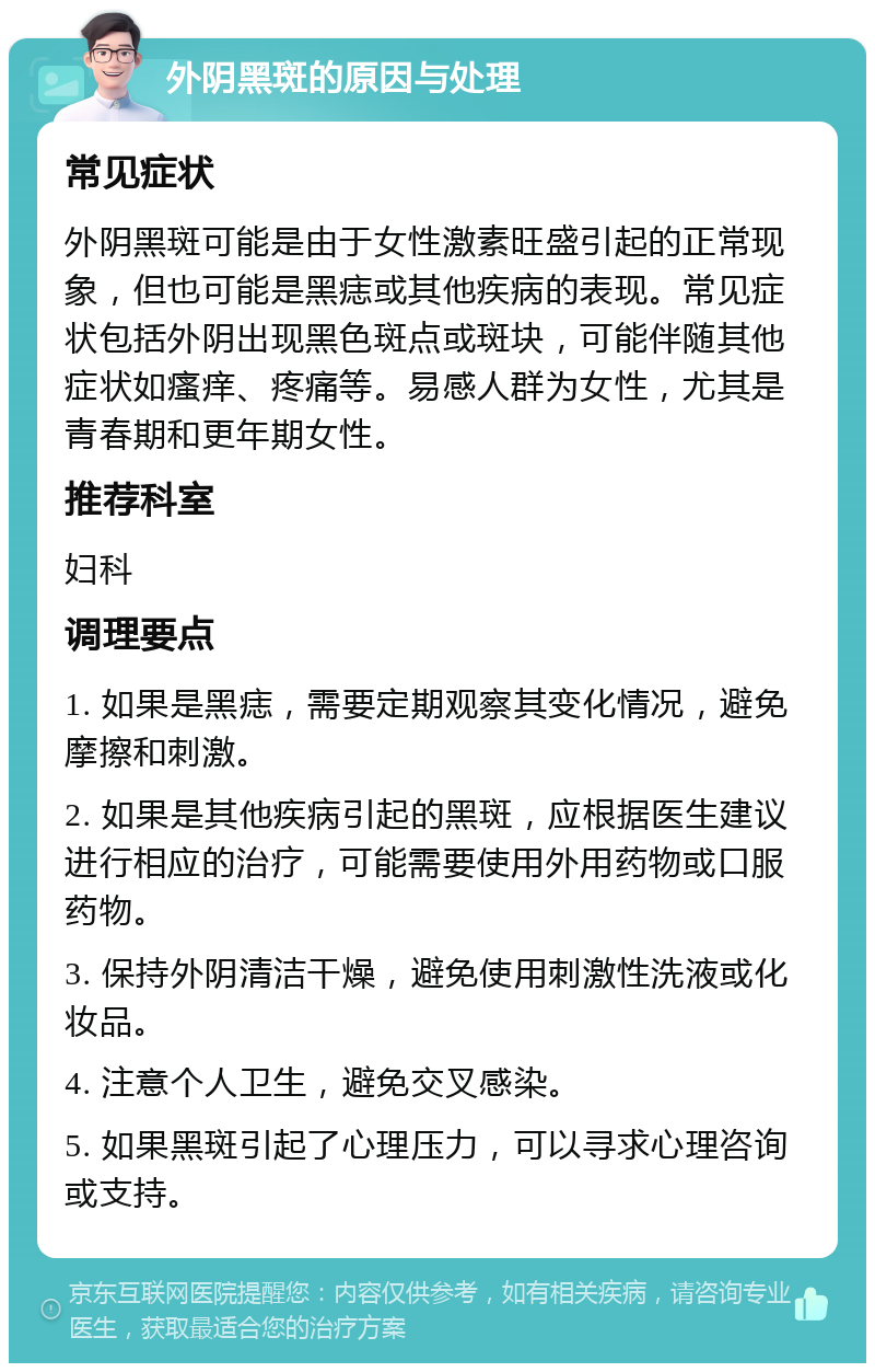 外阴黑斑的原因与处理 常见症状 外阴黑斑可能是由于女性激素旺盛引起的正常现象，但也可能是黑痣或其他疾病的表现。常见症状包括外阴出现黑色斑点或斑块，可能伴随其他症状如瘙痒、疼痛等。易感人群为女性，尤其是青春期和更年期女性。 推荐科室 妇科 调理要点 1. 如果是黑痣，需要定期观察其变化情况，避免摩擦和刺激。 2. 如果是其他疾病引起的黑斑，应根据医生建议进行相应的治疗，可能需要使用外用药物或口服药物。 3. 保持外阴清洁干燥，避免使用刺激性洗液或化妆品。 4. 注意个人卫生，避免交叉感染。 5. 如果黑斑引起了心理压力，可以寻求心理咨询或支持。