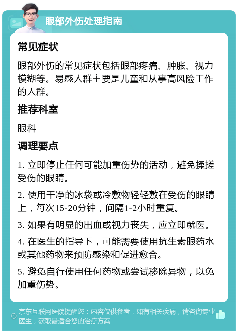 眼部外伤处理指南 常见症状 眼部外伤的常见症状包括眼部疼痛、肿胀、视力模糊等。易感人群主要是儿童和从事高风险工作的人群。 推荐科室 眼科 调理要点 1. 立即停止任何可能加重伤势的活动，避免揉搓受伤的眼睛。 2. 使用干净的冰袋或冷敷物轻轻敷在受伤的眼睛上，每次15-20分钟，间隔1-2小时重复。 3. 如果有明显的出血或视力丧失，应立即就医。 4. 在医生的指导下，可能需要使用抗生素眼药水或其他药物来预防感染和促进愈合。 5. 避免自行使用任何药物或尝试移除异物，以免加重伤势。