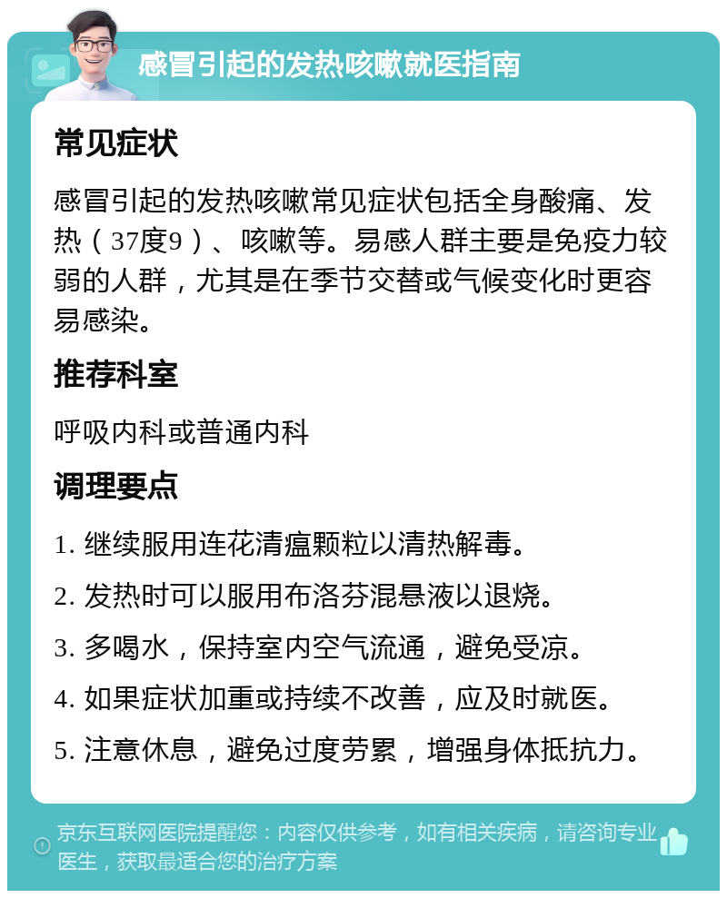 感冒引起的发热咳嗽就医指南 常见症状 感冒引起的发热咳嗽常见症状包括全身酸痛、发热（37度9）、咳嗽等。易感人群主要是免疫力较弱的人群，尤其是在季节交替或气候变化时更容易感染。 推荐科室 呼吸内科或普通内科 调理要点 1. 继续服用连花清瘟颗粒以清热解毒。 2. 发热时可以服用布洛芬混悬液以退烧。 3. 多喝水，保持室内空气流通，避免受凉。 4. 如果症状加重或持续不改善，应及时就医。 5. 注意休息，避免过度劳累，增强身体抵抗力。