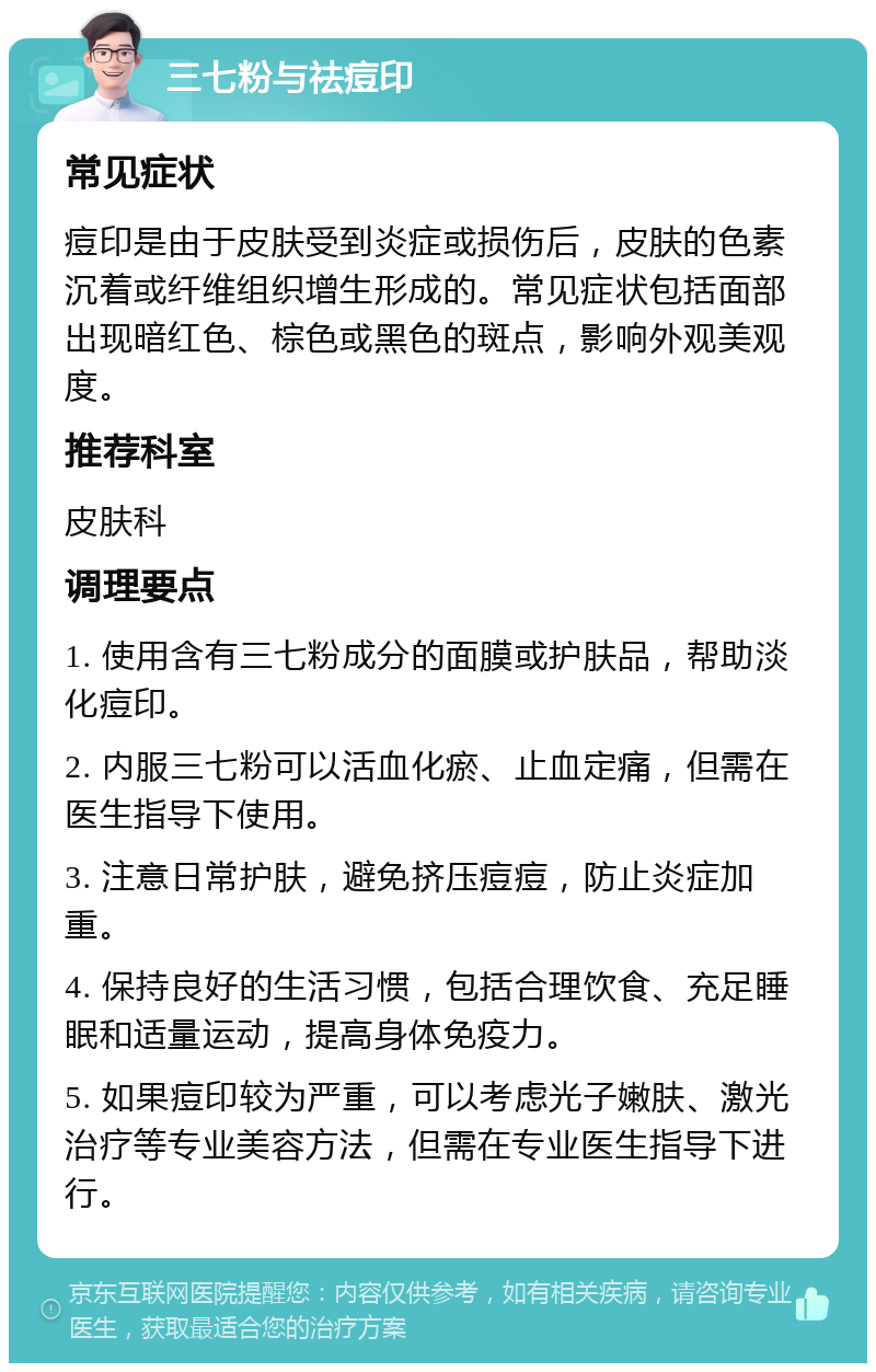 三七粉与祛痘印 常见症状 痘印是由于皮肤受到炎症或损伤后，皮肤的色素沉着或纤维组织增生形成的。常见症状包括面部出现暗红色、棕色或黑色的斑点，影响外观美观度。 推荐科室 皮肤科 调理要点 1. 使用含有三七粉成分的面膜或护肤品，帮助淡化痘印。 2. 内服三七粉可以活血化瘀、止血定痛，但需在医生指导下使用。 3. 注意日常护肤，避免挤压痘痘，防止炎症加重。 4. 保持良好的生活习惯，包括合理饮食、充足睡眠和适量运动，提高身体免疫力。 5. 如果痘印较为严重，可以考虑光子嫩肤、激光治疗等专业美容方法，但需在专业医生指导下进行。