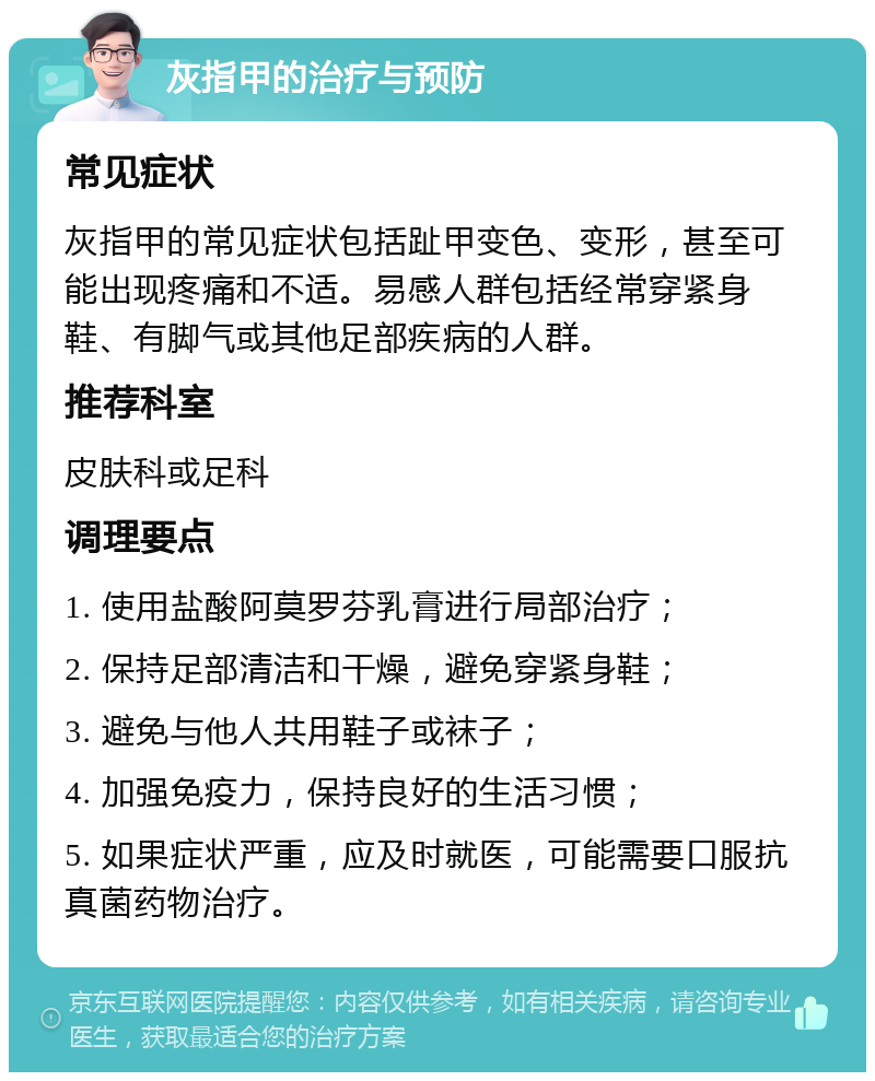 灰指甲的治疗与预防 常见症状 灰指甲的常见症状包括趾甲变色、变形，甚至可能出现疼痛和不适。易感人群包括经常穿紧身鞋、有脚气或其他足部疾病的人群。 推荐科室 皮肤科或足科 调理要点 1. 使用盐酸阿莫罗芬乳膏进行局部治疗； 2. 保持足部清洁和干燥，避免穿紧身鞋； 3. 避免与他人共用鞋子或袜子； 4. 加强免疫力，保持良好的生活习惯； 5. 如果症状严重，应及时就医，可能需要口服抗真菌药物治疗。