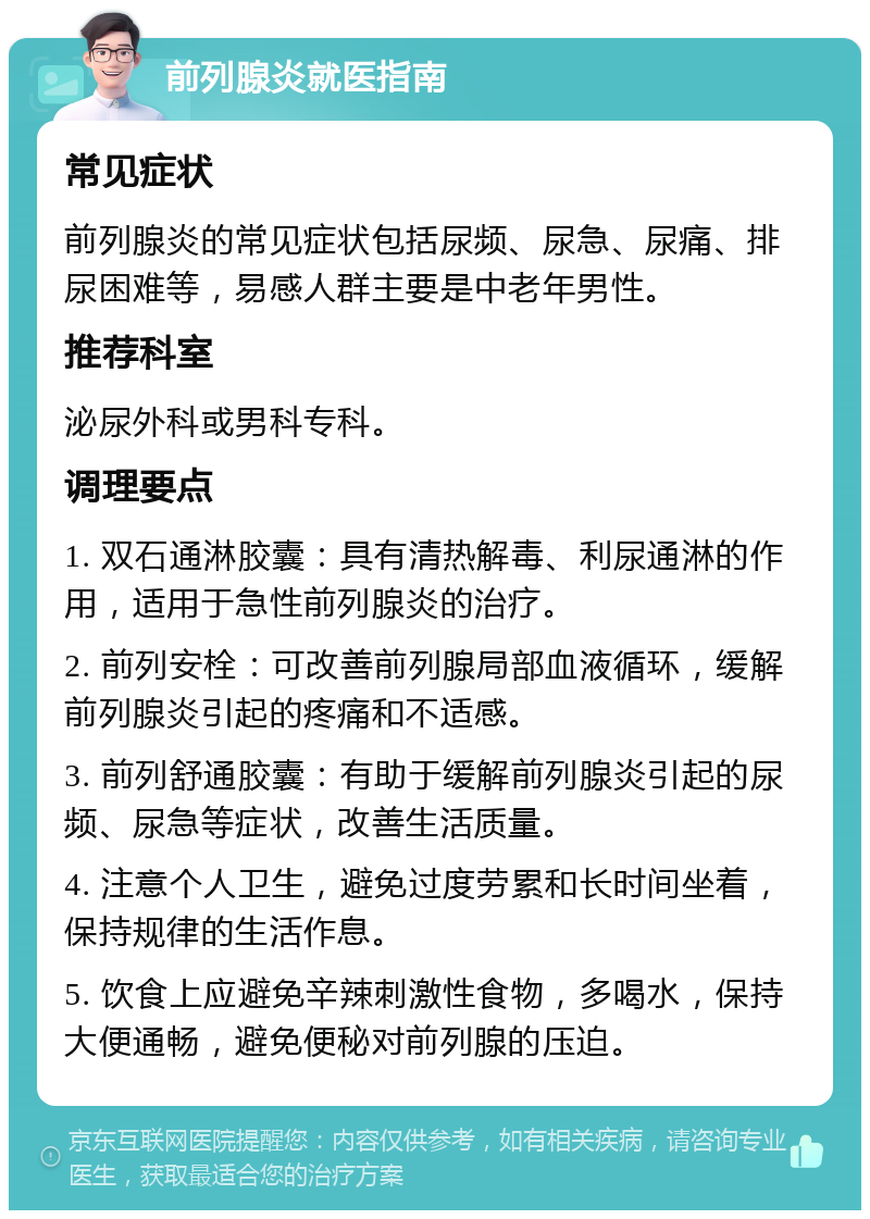 前列腺炎就医指南 常见症状 前列腺炎的常见症状包括尿频、尿急、尿痛、排尿困难等，易感人群主要是中老年男性。 推荐科室 泌尿外科或男科专科。 调理要点 1. 双石通淋胶囊：具有清热解毒、利尿通淋的作用，适用于急性前列腺炎的治疗。 2. 前列安栓：可改善前列腺局部血液循环，缓解前列腺炎引起的疼痛和不适感。 3. 前列舒通胶囊：有助于缓解前列腺炎引起的尿频、尿急等症状，改善生活质量。 4. 注意个人卫生，避免过度劳累和长时间坐着，保持规律的生活作息。 5. 饮食上应避免辛辣刺激性食物，多喝水，保持大便通畅，避免便秘对前列腺的压迫。