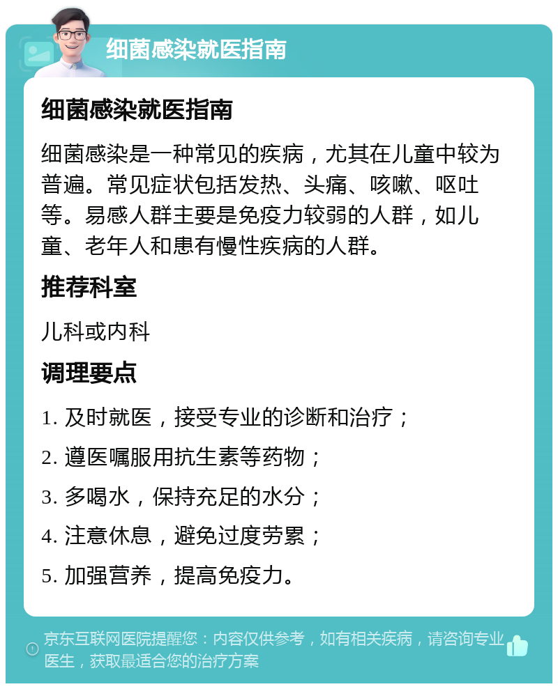 细菌感染就医指南 细菌感染就医指南 细菌感染是一种常见的疾病，尤其在儿童中较为普遍。常见症状包括发热、头痛、咳嗽、呕吐等。易感人群主要是免疫力较弱的人群，如儿童、老年人和患有慢性疾病的人群。 推荐科室 儿科或内科 调理要点 1. 及时就医，接受专业的诊断和治疗； 2. 遵医嘱服用抗生素等药物； 3. 多喝水，保持充足的水分； 4. 注意休息，避免过度劳累； 5. 加强营养，提高免疫力。