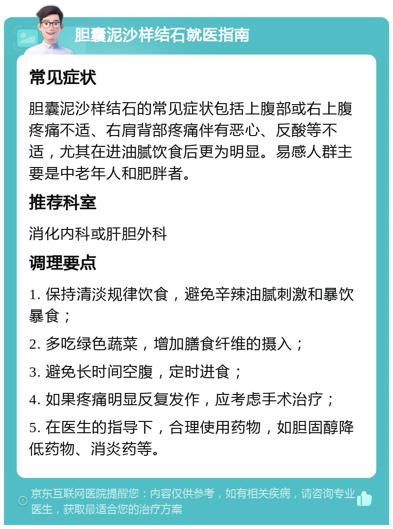 胆囊泥沙样结石就医指南 常见症状 胆囊泥沙样结石的常见症状包括上腹部或右上腹疼痛不适、右肩背部疼痛伴有恶心、反酸等不适，尤其在进油腻饮食后更为明显。易感人群主要是中老年人和肥胖者。 推荐科室 消化内科或肝胆外科 调理要点 1. 保持清淡规律饮食，避免辛辣油腻刺激和暴饮暴食； 2. 多吃绿色蔬菜，增加膳食纤维的摄入； 3. 避免长时间空腹，定时进食； 4. 如果疼痛明显反复发作，应考虑手术治疗； 5. 在医生的指导下，合理使用药物，如胆固醇降低药物、消炎药等。