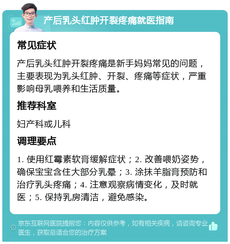 产后乳头红肿开裂疼痛就医指南 常见症状 产后乳头红肿开裂疼痛是新手妈妈常见的问题，主要表现为乳头红肿、开裂、疼痛等症状，严重影响母乳喂养和生活质量。 推荐科室 妇产科或儿科 调理要点 1. 使用红霉素软膏缓解症状；2. 改善喂奶姿势，确保宝宝含住大部分乳晕；3. 涂抹羊脂膏预防和治疗乳头疼痛；4. 注意观察病情变化，及时就医；5. 保持乳房清洁，避免感染。