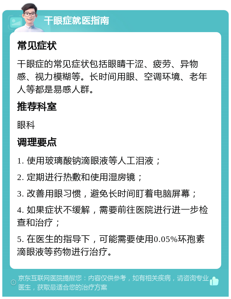 干眼症就医指南 常见症状 干眼症的常见症状包括眼睛干涩、疲劳、异物感、视力模糊等。长时间用眼、空调环境、老年人等都是易感人群。 推荐科室 眼科 调理要点 1. 使用玻璃酸钠滴眼液等人工泪液； 2. 定期进行热敷和使用湿房镜； 3. 改善用眼习惯，避免长时间盯着电脑屏幕； 4. 如果症状不缓解，需要前往医院进行进一步检查和治疗； 5. 在医生的指导下，可能需要使用0.05%环孢素滴眼液等药物进行治疗。