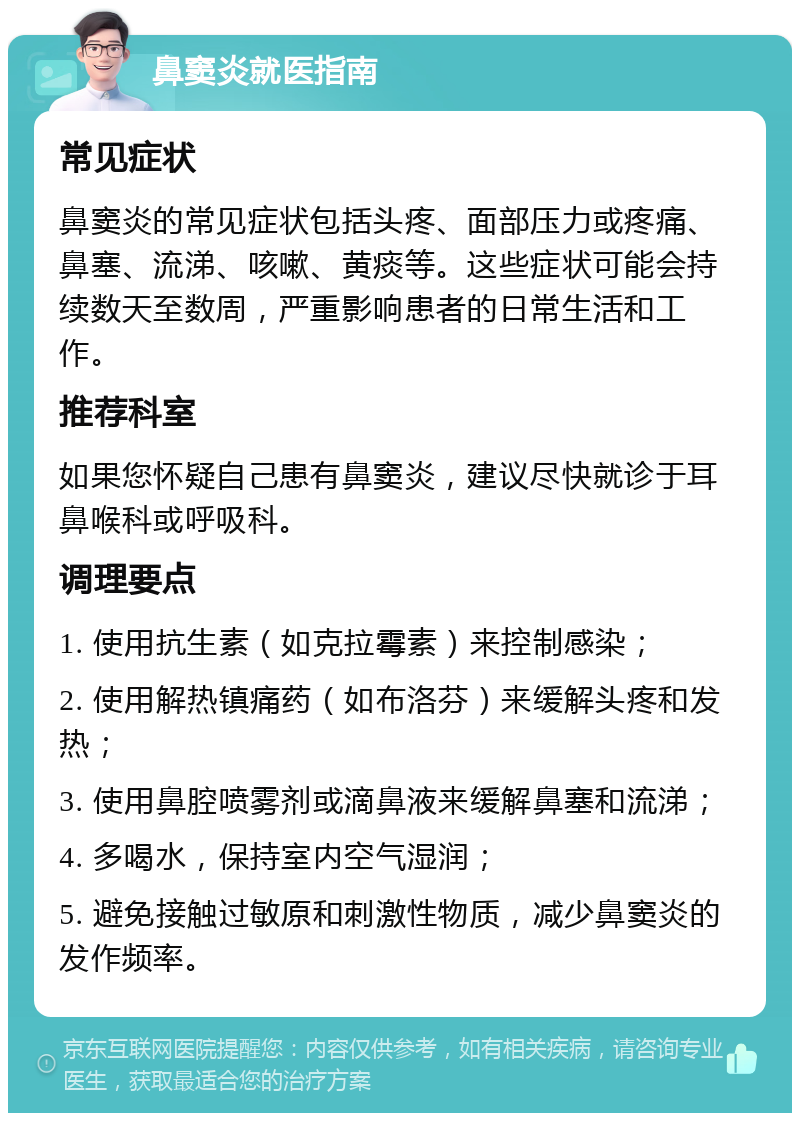 鼻窦炎就医指南 常见症状 鼻窦炎的常见症状包括头疼、面部压力或疼痛、鼻塞、流涕、咳嗽、黄痰等。这些症状可能会持续数天至数周，严重影响患者的日常生活和工作。 推荐科室 如果您怀疑自己患有鼻窦炎，建议尽快就诊于耳鼻喉科或呼吸科。 调理要点 1. 使用抗生素（如克拉霉素）来控制感染； 2. 使用解热镇痛药（如布洛芬）来缓解头疼和发热； 3. 使用鼻腔喷雾剂或滴鼻液来缓解鼻塞和流涕； 4. 多喝水，保持室内空气湿润； 5. 避免接触过敏原和刺激性物质，减少鼻窦炎的发作频率。