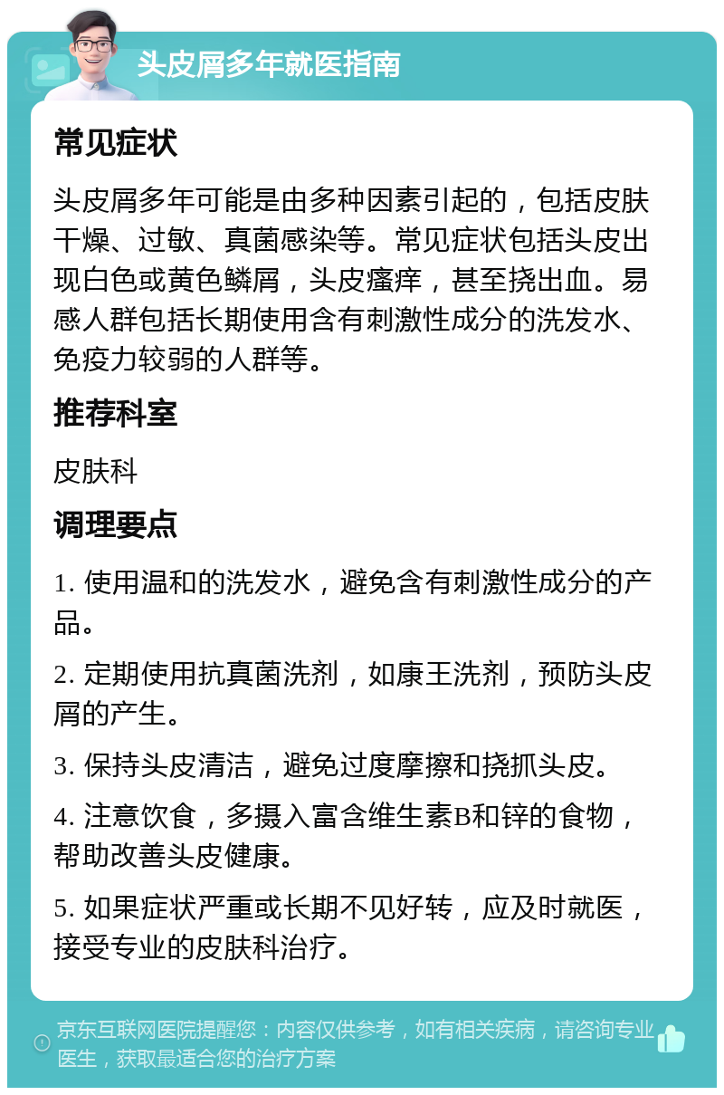 头皮屑多年就医指南 常见症状 头皮屑多年可能是由多种因素引起的，包括皮肤干燥、过敏、真菌感染等。常见症状包括头皮出现白色或黄色鳞屑，头皮瘙痒，甚至挠出血。易感人群包括长期使用含有刺激性成分的洗发水、免疫力较弱的人群等。 推荐科室 皮肤科 调理要点 1. 使用温和的洗发水，避免含有刺激性成分的产品。 2. 定期使用抗真菌洗剂，如康王洗剂，预防头皮屑的产生。 3. 保持头皮清洁，避免过度摩擦和挠抓头皮。 4. 注意饮食，多摄入富含维生素B和锌的食物，帮助改善头皮健康。 5. 如果症状严重或长期不见好转，应及时就医，接受专业的皮肤科治疗。