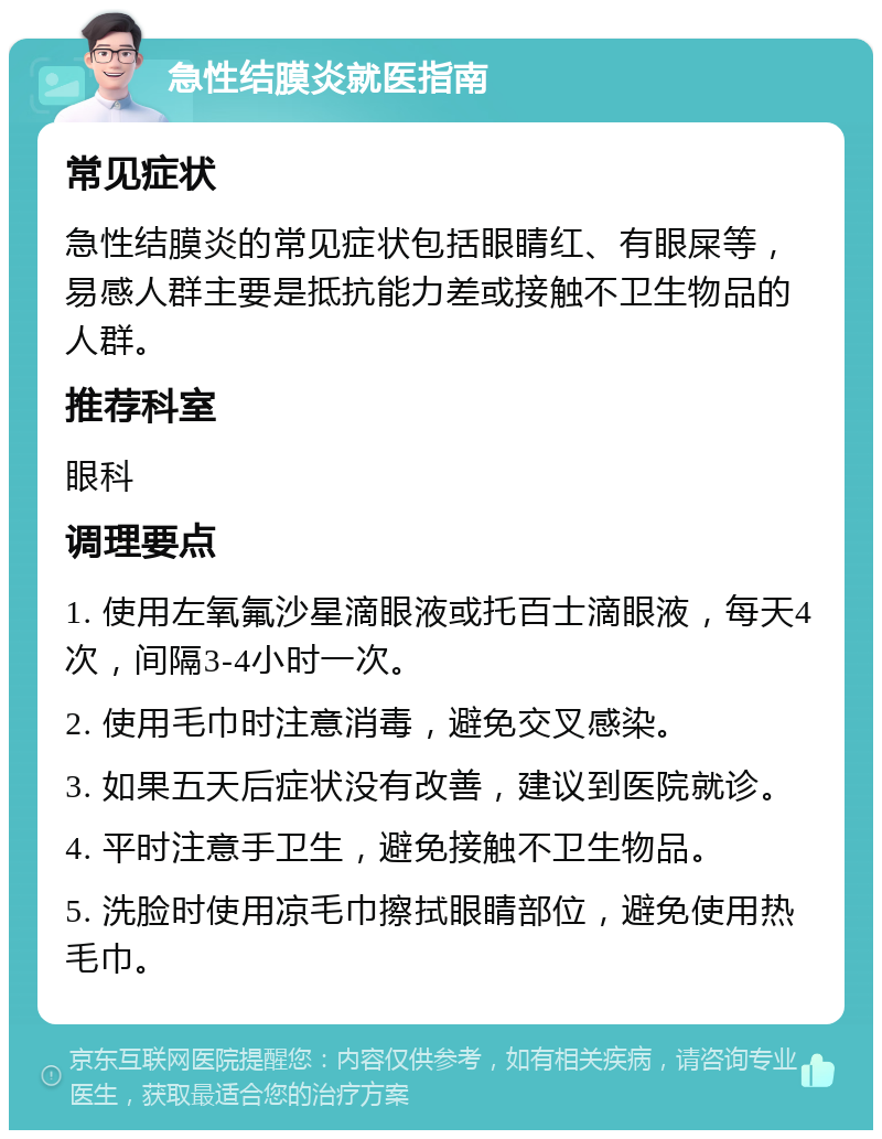 急性结膜炎就医指南 常见症状 急性结膜炎的常见症状包括眼睛红、有眼屎等，易感人群主要是抵抗能力差或接触不卫生物品的人群。 推荐科室 眼科 调理要点 1. 使用左氧氟沙星滴眼液或托百士滴眼液，每天4次，间隔3-4小时一次。 2. 使用毛巾时注意消毒，避免交叉感染。 3. 如果五天后症状没有改善，建议到医院就诊。 4. 平时注意手卫生，避免接触不卫生物品。 5. 洗脸时使用凉毛巾擦拭眼睛部位，避免使用热毛巾。