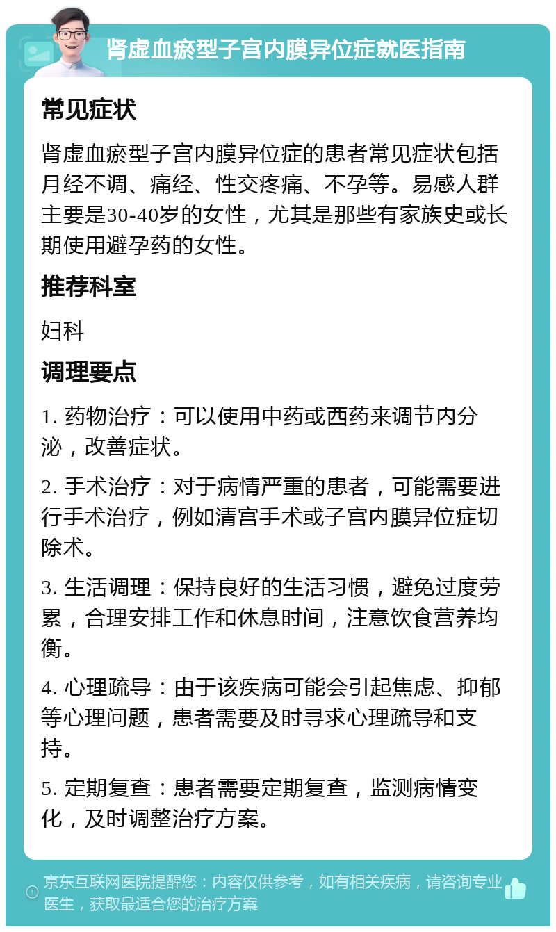 肾虚血瘀型子宫内膜异位症就医指南 常见症状 肾虚血瘀型子宫内膜异位症的患者常见症状包括月经不调、痛经、性交疼痛、不孕等。易感人群主要是30-40岁的女性，尤其是那些有家族史或长期使用避孕药的女性。 推荐科室 妇科 调理要点 1. 药物治疗：可以使用中药或西药来调节内分泌，改善症状。 2. 手术治疗：对于病情严重的患者，可能需要进行手术治疗，例如清宫手术或子宫内膜异位症切除术。 3. 生活调理：保持良好的生活习惯，避免过度劳累，合理安排工作和休息时间，注意饮食营养均衡。 4. 心理疏导：由于该疾病可能会引起焦虑、抑郁等心理问题，患者需要及时寻求心理疏导和支持。 5. 定期复查：患者需要定期复查，监测病情变化，及时调整治疗方案。