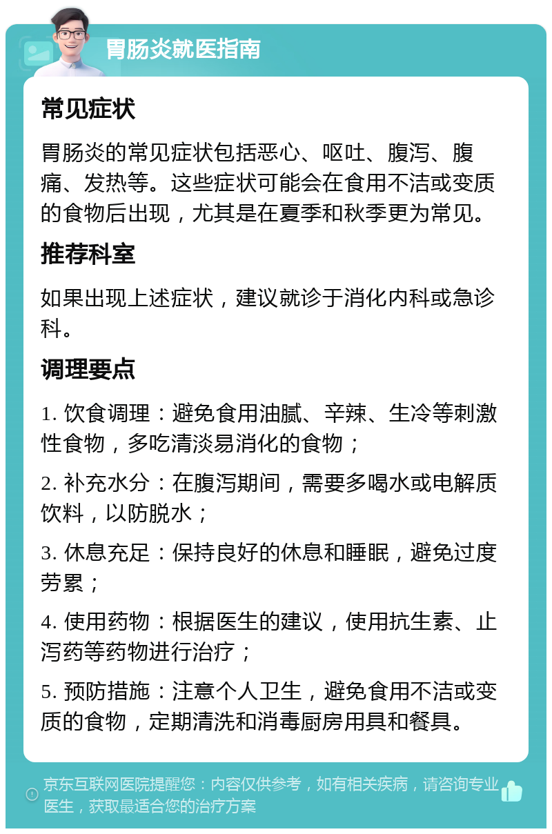 胃肠炎就医指南 常见症状 胃肠炎的常见症状包括恶心、呕吐、腹泻、腹痛、发热等。这些症状可能会在食用不洁或变质的食物后出现，尤其是在夏季和秋季更为常见。 推荐科室 如果出现上述症状，建议就诊于消化内科或急诊科。 调理要点 1. 饮食调理：避免食用油腻、辛辣、生冷等刺激性食物，多吃清淡易消化的食物； 2. 补充水分：在腹泻期间，需要多喝水或电解质饮料，以防脱水； 3. 休息充足：保持良好的休息和睡眠，避免过度劳累； 4. 使用药物：根据医生的建议，使用抗生素、止泻药等药物进行治疗； 5. 预防措施：注意个人卫生，避免食用不洁或变质的食物，定期清洗和消毒厨房用具和餐具。