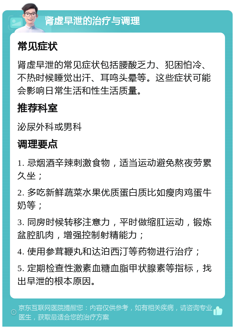 肾虚早泄的治疗与调理 常见症状 肾虚早泄的常见症状包括腰酸乏力、犯困怕冷、不热时候睡觉出汗、耳鸣头晕等。这些症状可能会影响日常生活和性生活质量。 推荐科室 泌尿外科或男科 调理要点 1. 忌烟酒辛辣刺激食物，适当运动避免熬夜劳累久坐； 2. 多吃新鲜蔬菜水果优质蛋白质比如瘦肉鸡蛋牛奶等； 3. 同房时候转移注意力，平时做缩肛运动，锻炼盆腔肌肉，增强控制射精能力； 4. 使用参茸鞭丸和达泊西汀等药物进行治疗； 5. 定期检查性激素血糖血脂甲状腺素等指标，找出早泄的根本原因。