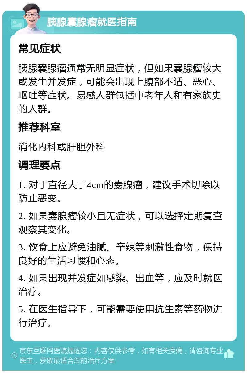 胰腺囊腺瘤就医指南 常见症状 胰腺囊腺瘤通常无明显症状，但如果囊腺瘤较大或发生并发症，可能会出现上腹部不适、恶心、呕吐等症状。易感人群包括中老年人和有家族史的人群。 推荐科室 消化内科或肝胆外科 调理要点 1. 对于直径大于4cm的囊腺瘤，建议手术切除以防止恶变。 2. 如果囊腺瘤较小且无症状，可以选择定期复查观察其变化。 3. 饮食上应避免油腻、辛辣等刺激性食物，保持良好的生活习惯和心态。 4. 如果出现并发症如感染、出血等，应及时就医治疗。 5. 在医生指导下，可能需要使用抗生素等药物进行治疗。