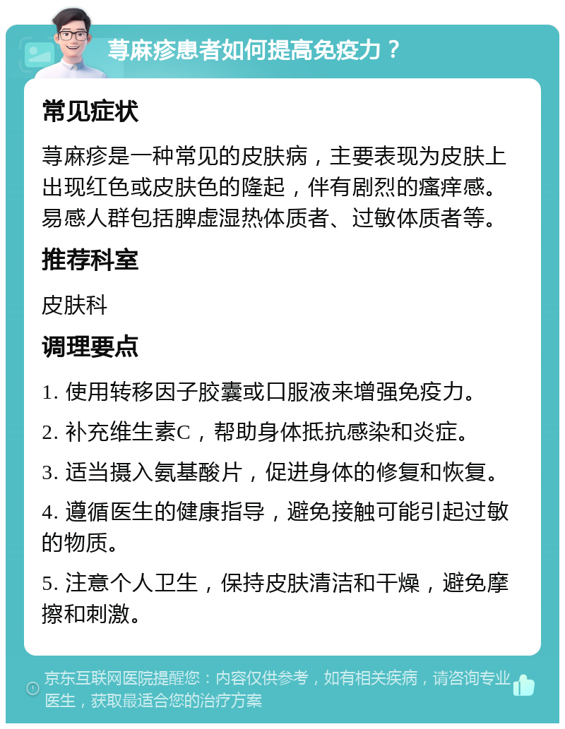 荨麻疹患者如何提高免疫力？ 常见症状 荨麻疹是一种常见的皮肤病，主要表现为皮肤上出现红色或皮肤色的隆起，伴有剧烈的瘙痒感。易感人群包括脾虚湿热体质者、过敏体质者等。 推荐科室 皮肤科 调理要点 1. 使用转移因子胶囊或口服液来增强免疫力。 2. 补充维生素C，帮助身体抵抗感染和炎症。 3. 适当摄入氨基酸片，促进身体的修复和恢复。 4. 遵循医生的健康指导，避免接触可能引起过敏的物质。 5. 注意个人卫生，保持皮肤清洁和干燥，避免摩擦和刺激。