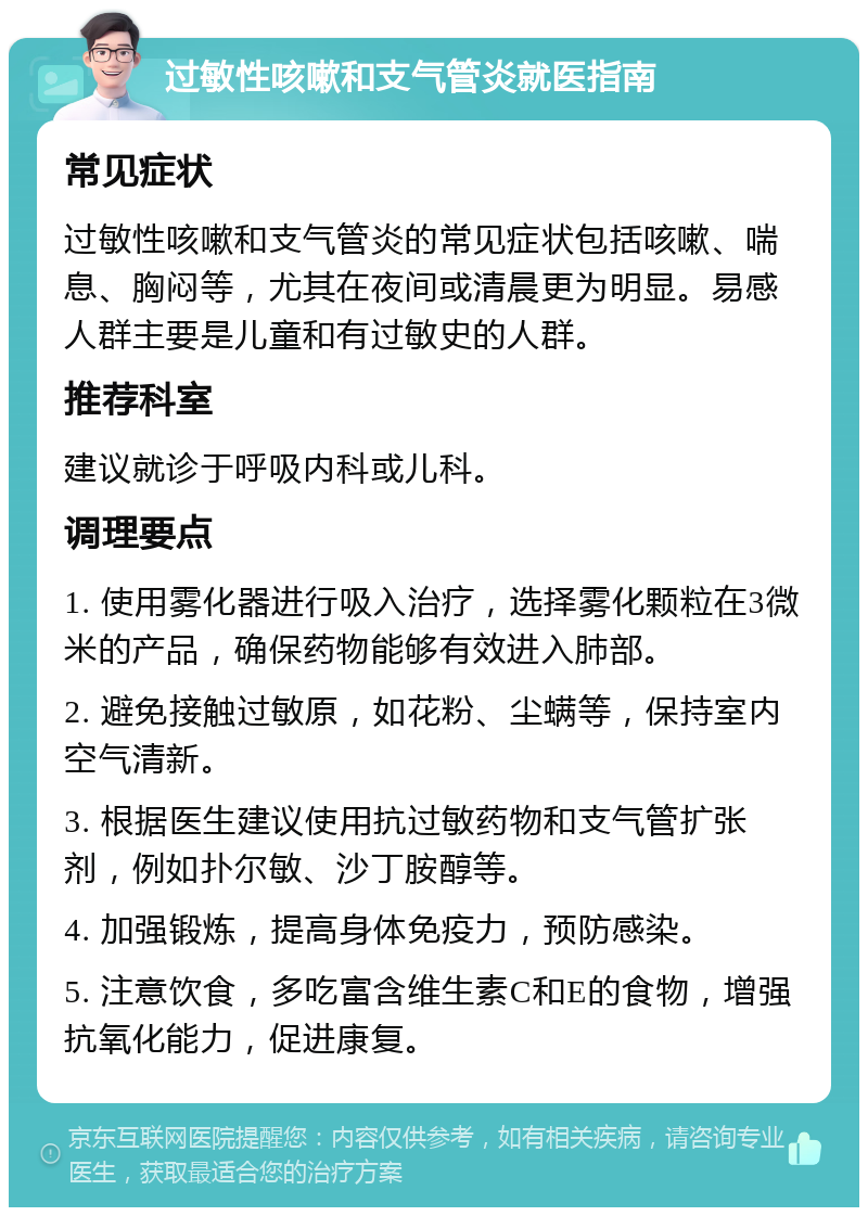 过敏性咳嗽和支气管炎就医指南 常见症状 过敏性咳嗽和支气管炎的常见症状包括咳嗽、喘息、胸闷等，尤其在夜间或清晨更为明显。易感人群主要是儿童和有过敏史的人群。 推荐科室 建议就诊于呼吸内科或儿科。 调理要点 1. 使用雾化器进行吸入治疗，选择雾化颗粒在3微米的产品，确保药物能够有效进入肺部。 2. 避免接触过敏原，如花粉、尘螨等，保持室内空气清新。 3. 根据医生建议使用抗过敏药物和支气管扩张剂，例如扑尔敏、沙丁胺醇等。 4. 加强锻炼，提高身体免疫力，预防感染。 5. 注意饮食，多吃富含维生素C和E的食物，增强抗氧化能力，促进康复。