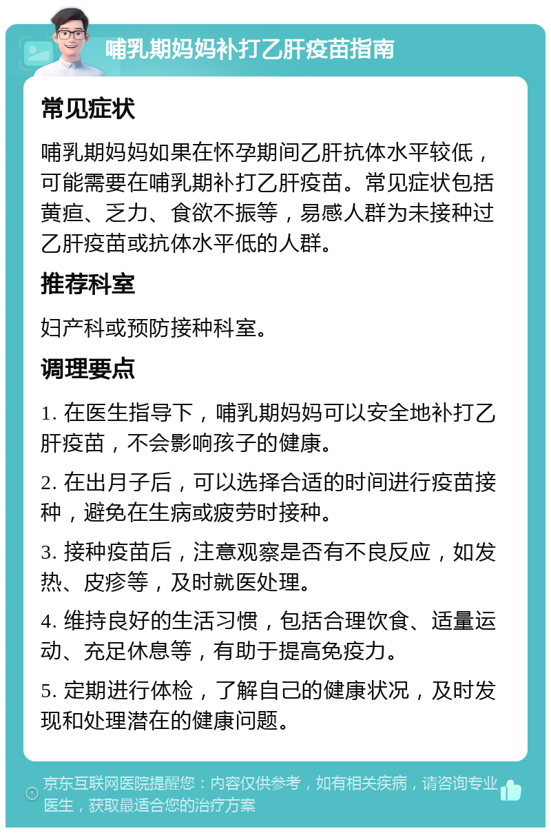 哺乳期妈妈补打乙肝疫苗指南 常见症状 哺乳期妈妈如果在怀孕期间乙肝抗体水平较低，可能需要在哺乳期补打乙肝疫苗。常见症状包括黄疸、乏力、食欲不振等，易感人群为未接种过乙肝疫苗或抗体水平低的人群。 推荐科室 妇产科或预防接种科室。 调理要点 1. 在医生指导下，哺乳期妈妈可以安全地补打乙肝疫苗，不会影响孩子的健康。 2. 在出月子后，可以选择合适的时间进行疫苗接种，避免在生病或疲劳时接种。 3. 接种疫苗后，注意观察是否有不良反应，如发热、皮疹等，及时就医处理。 4. 维持良好的生活习惯，包括合理饮食、适量运动、充足休息等，有助于提高免疫力。 5. 定期进行体检，了解自己的健康状况，及时发现和处理潜在的健康问题。