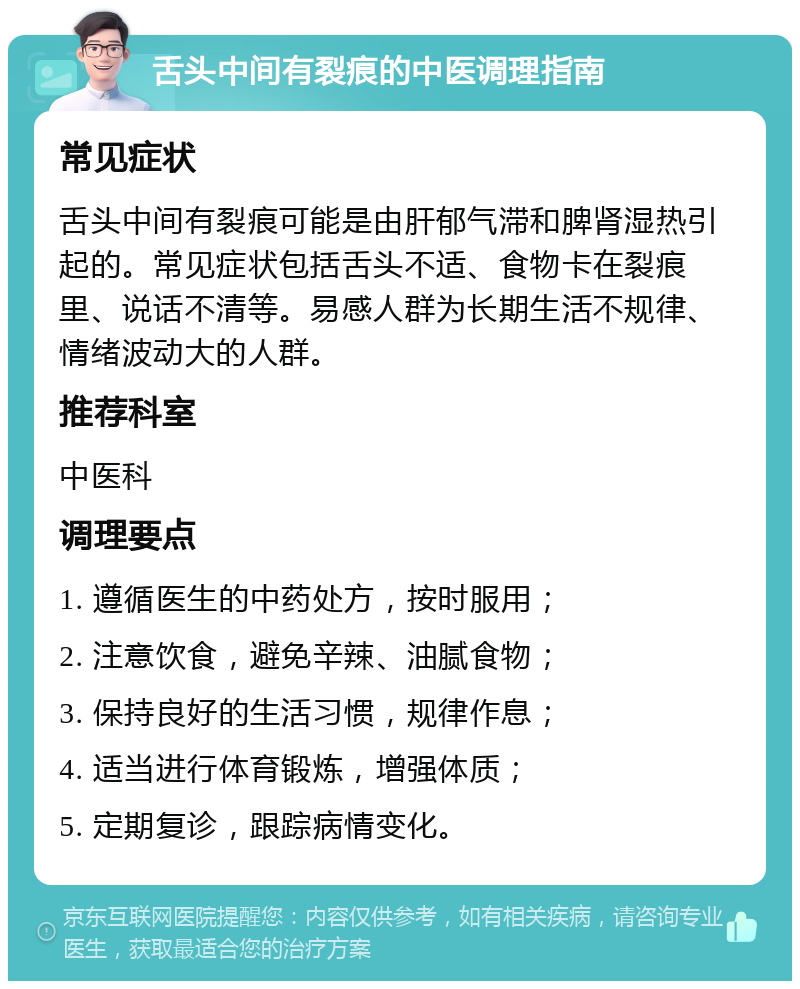 舌头中间有裂痕的中医调理指南 常见症状 舌头中间有裂痕可能是由肝郁气滞和脾肾湿热引起的。常见症状包括舌头不适、食物卡在裂痕里、说话不清等。易感人群为长期生活不规律、情绪波动大的人群。 推荐科室 中医科 调理要点 1. 遵循医生的中药处方，按时服用； 2. 注意饮食，避免辛辣、油腻食物； 3. 保持良好的生活习惯，规律作息； 4. 适当进行体育锻炼，增强体质； 5. 定期复诊，跟踪病情变化。