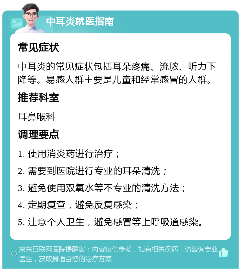 中耳炎就医指南 常见症状 中耳炎的常见症状包括耳朵疼痛、流脓、听力下降等。易感人群主要是儿童和经常感冒的人群。 推荐科室 耳鼻喉科 调理要点 1. 使用消炎药进行治疗； 2. 需要到医院进行专业的耳朵清洗； 3. 避免使用双氧水等不专业的清洗方法； 4. 定期复查，避免反复感染； 5. 注意个人卫生，避免感冒等上呼吸道感染。