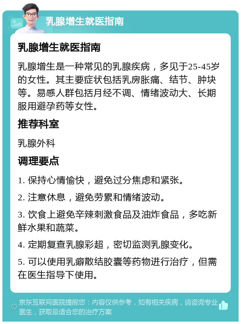 乳腺增生就医指南 乳腺增生就医指南 乳腺增生是一种常见的乳腺疾病，多见于25-45岁的女性。其主要症状包括乳房胀痛、结节、肿块等。易感人群包括月经不调、情绪波动大、长期服用避孕药等女性。 推荐科室 乳腺外科 调理要点 1. 保持心情愉快，避免过分焦虑和紧张。 2. 注意休息，避免劳累和情绪波动。 3. 饮食上避免辛辣刺激食品及油炸食品，多吃新鲜水果和蔬菜。 4. 定期复查乳腺彩超，密切监测乳腺变化。 5. 可以使用乳癖散结胶囊等药物进行治疗，但需在医生指导下使用。