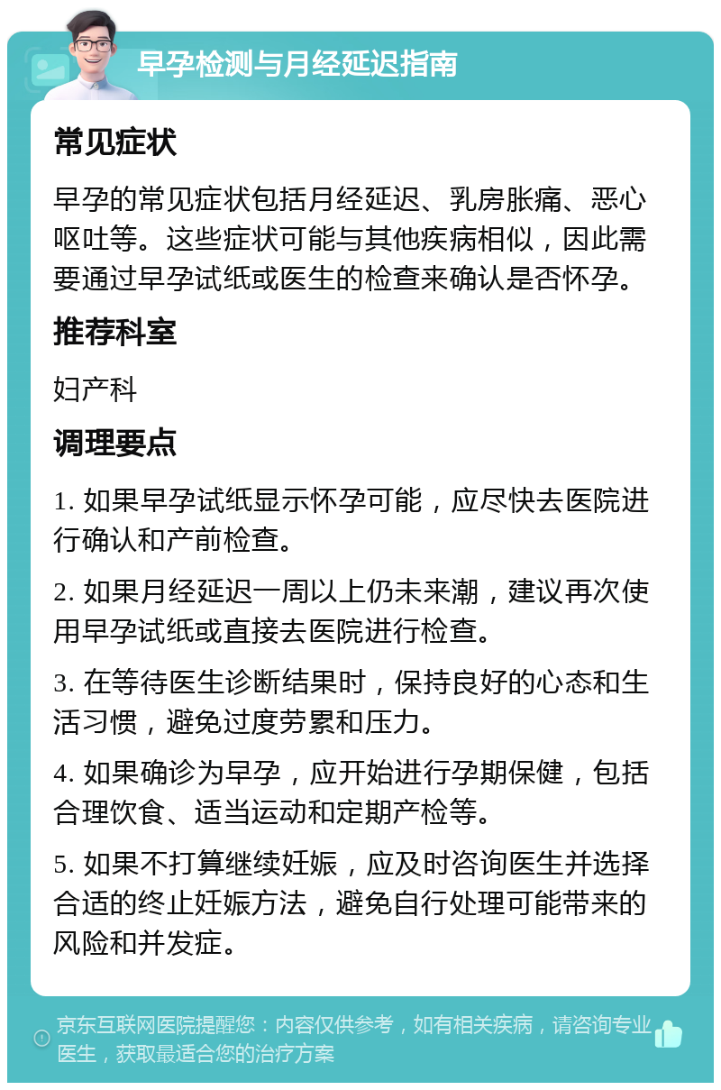 早孕检测与月经延迟指南 常见症状 早孕的常见症状包括月经延迟、乳房胀痛、恶心呕吐等。这些症状可能与其他疾病相似，因此需要通过早孕试纸或医生的检查来确认是否怀孕。 推荐科室 妇产科 调理要点 1. 如果早孕试纸显示怀孕可能，应尽快去医院进行确认和产前检查。 2. 如果月经延迟一周以上仍未来潮，建议再次使用早孕试纸或直接去医院进行检查。 3. 在等待医生诊断结果时，保持良好的心态和生活习惯，避免过度劳累和压力。 4. 如果确诊为早孕，应开始进行孕期保健，包括合理饮食、适当运动和定期产检等。 5. 如果不打算继续妊娠，应及时咨询医生并选择合适的终止妊娠方法，避免自行处理可能带来的风险和并发症。