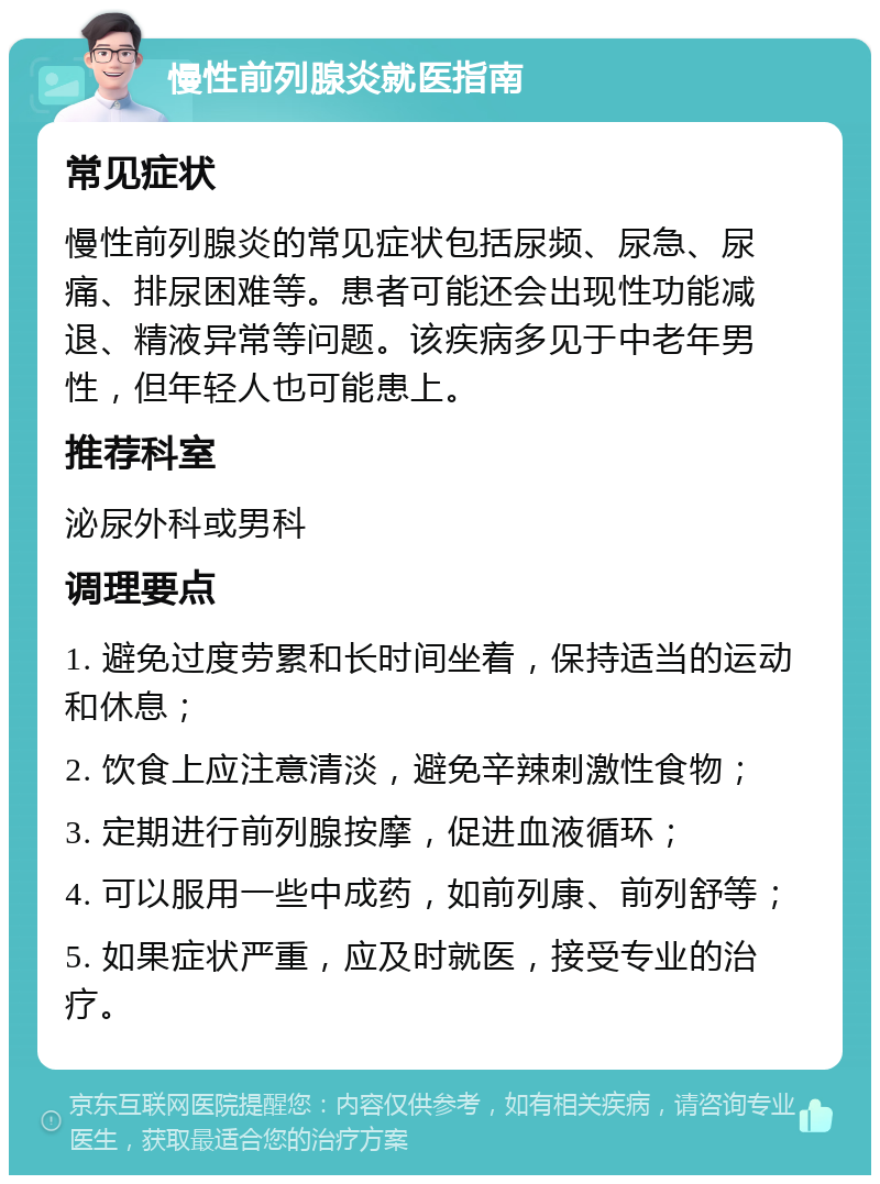 慢性前列腺炎就医指南 常见症状 慢性前列腺炎的常见症状包括尿频、尿急、尿痛、排尿困难等。患者可能还会出现性功能减退、精液异常等问题。该疾病多见于中老年男性，但年轻人也可能患上。 推荐科室 泌尿外科或男科 调理要点 1. 避免过度劳累和长时间坐着，保持适当的运动和休息； 2. 饮食上应注意清淡，避免辛辣刺激性食物； 3. 定期进行前列腺按摩，促进血液循环； 4. 可以服用一些中成药，如前列康、前列舒等； 5. 如果症状严重，应及时就医，接受专业的治疗。