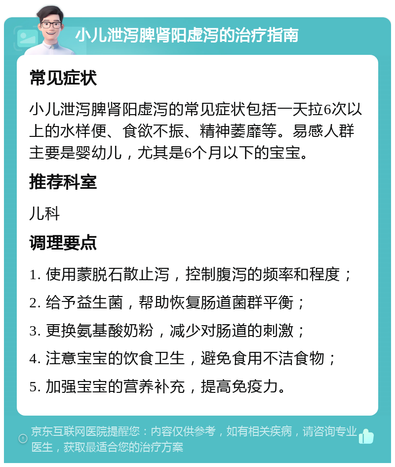 小儿泄泻脾肾阳虚泻的治疗指南 常见症状 小儿泄泻脾肾阳虚泻的常见症状包括一天拉6次以上的水样便、食欲不振、精神萎靡等。易感人群主要是婴幼儿，尤其是6个月以下的宝宝。 推荐科室 儿科 调理要点 1. 使用蒙脱石散止泻，控制腹泻的频率和程度； 2. 给予益生菌，帮助恢复肠道菌群平衡； 3. 更换氨基酸奶粉，减少对肠道的刺激； 4. 注意宝宝的饮食卫生，避免食用不洁食物； 5. 加强宝宝的营养补充，提高免疫力。