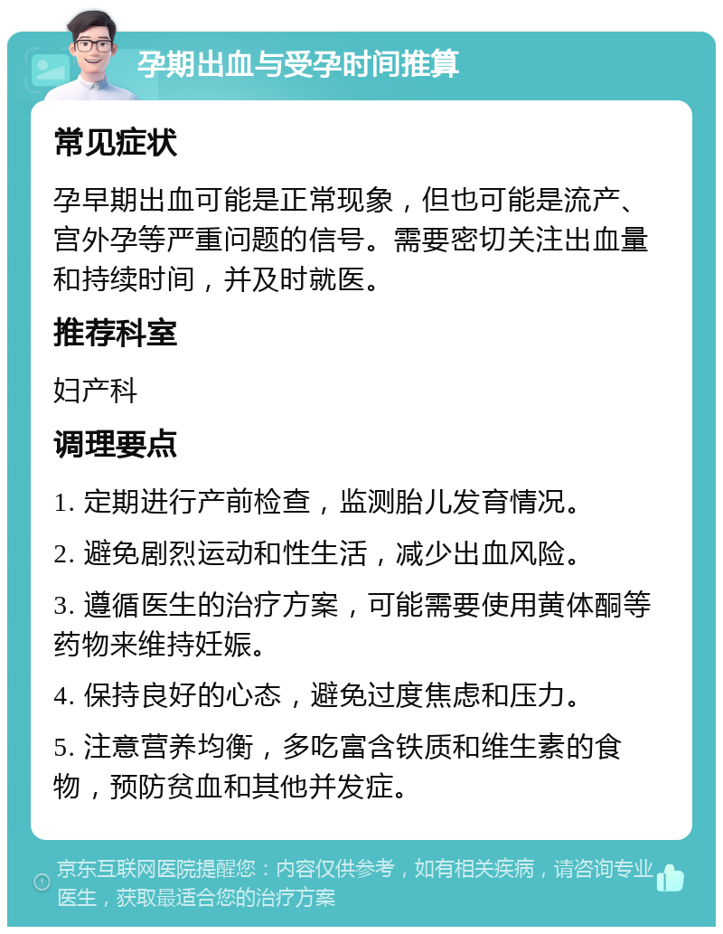 孕期出血与受孕时间推算 常见症状 孕早期出血可能是正常现象，但也可能是流产、宫外孕等严重问题的信号。需要密切关注出血量和持续时间，并及时就医。 推荐科室 妇产科 调理要点 1. 定期进行产前检查，监测胎儿发育情况。 2. 避免剧烈运动和性生活，减少出血风险。 3. 遵循医生的治疗方案，可能需要使用黄体酮等药物来维持妊娠。 4. 保持良好的心态，避免过度焦虑和压力。 5. 注意营养均衡，多吃富含铁质和维生素的食物，预防贫血和其他并发症。