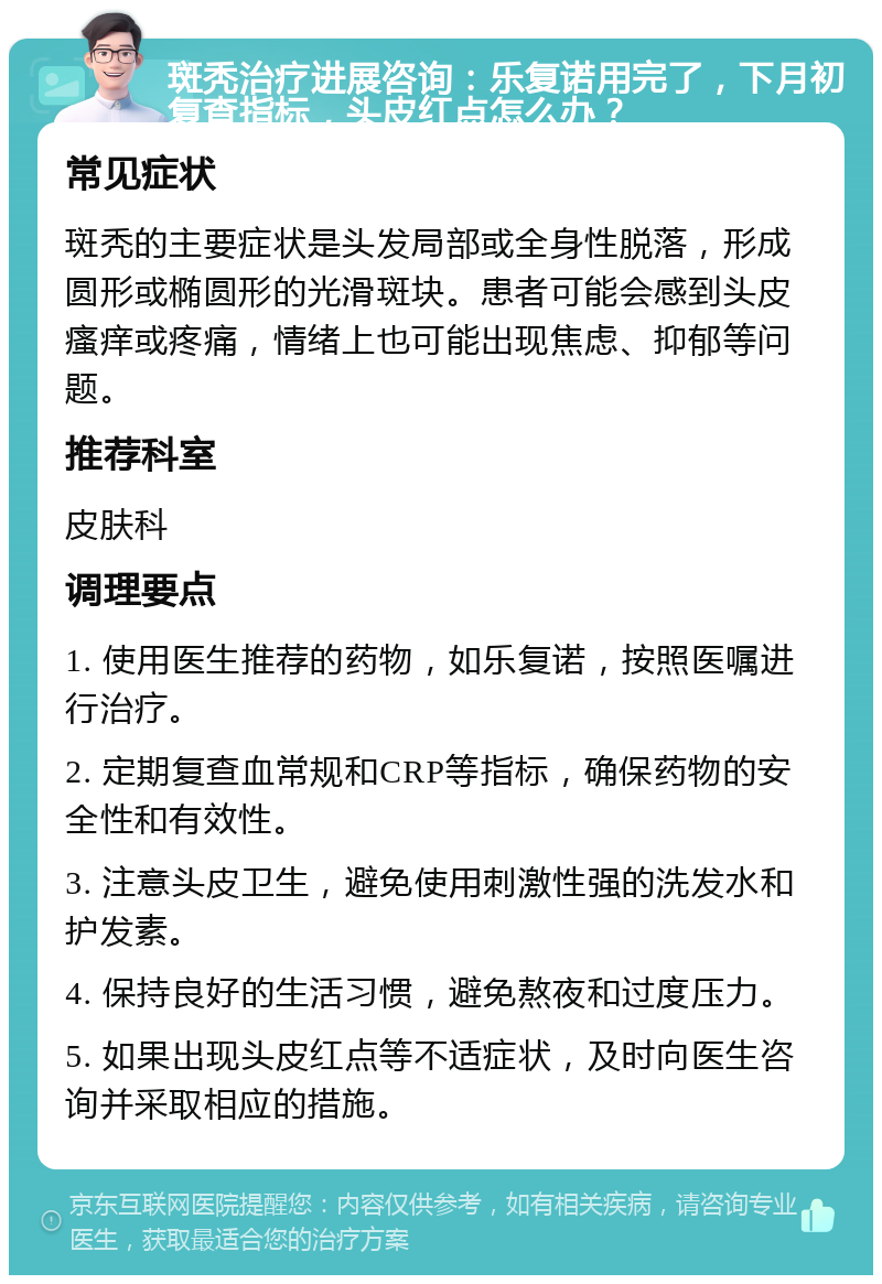 斑秃治疗进展咨询：乐复诺用完了，下月初复查指标，头皮红点怎么办？ 常见症状 斑秃的主要症状是头发局部或全身性脱落，形成圆形或椭圆形的光滑斑块。患者可能会感到头皮瘙痒或疼痛，情绪上也可能出现焦虑、抑郁等问题。 推荐科室 皮肤科 调理要点 1. 使用医生推荐的药物，如乐复诺，按照医嘱进行治疗。 2. 定期复查血常规和CRP等指标，确保药物的安全性和有效性。 3. 注意头皮卫生，避免使用刺激性强的洗发水和护发素。 4. 保持良好的生活习惯，避免熬夜和过度压力。 5. 如果出现头皮红点等不适症状，及时向医生咨询并采取相应的措施。