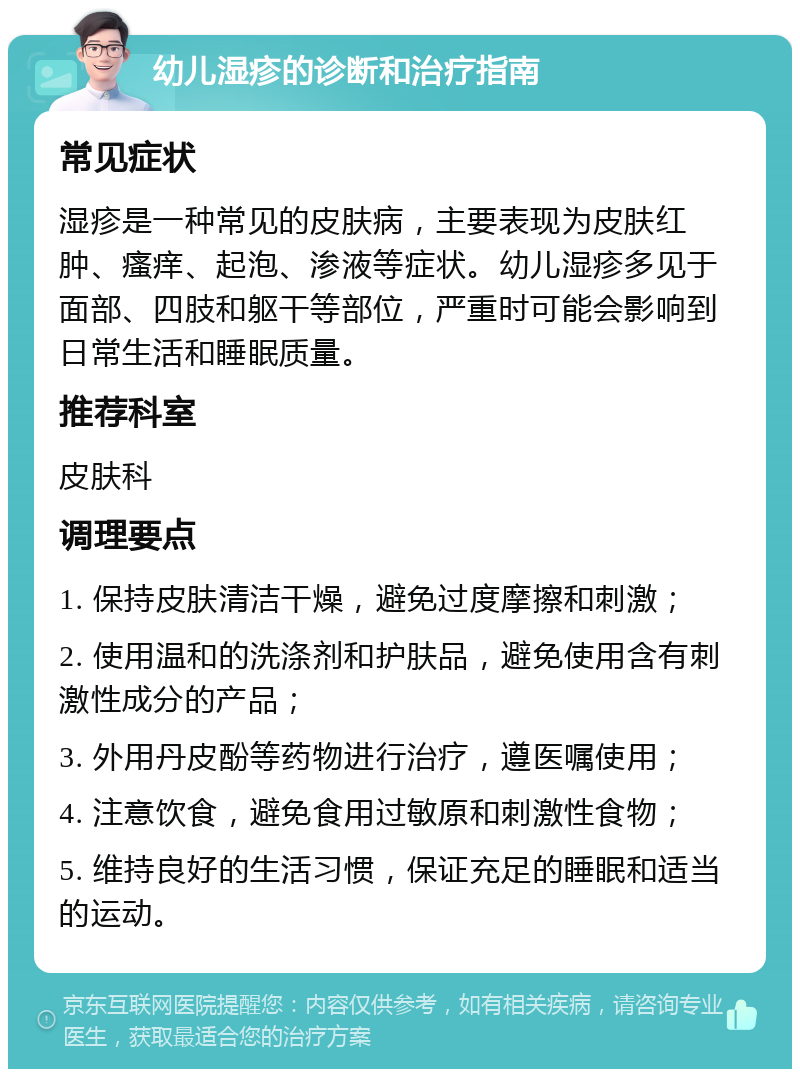 幼儿湿疹的诊断和治疗指南 常见症状 湿疹是一种常见的皮肤病，主要表现为皮肤红肿、瘙痒、起泡、渗液等症状。幼儿湿疹多见于面部、四肢和躯干等部位，严重时可能会影响到日常生活和睡眠质量。 推荐科室 皮肤科 调理要点 1. 保持皮肤清洁干燥，避免过度摩擦和刺激； 2. 使用温和的洗涤剂和护肤品，避免使用含有刺激性成分的产品； 3. 外用丹皮酚等药物进行治疗，遵医嘱使用； 4. 注意饮食，避免食用过敏原和刺激性食物； 5. 维持良好的生活习惯，保证充足的睡眠和适当的运动。