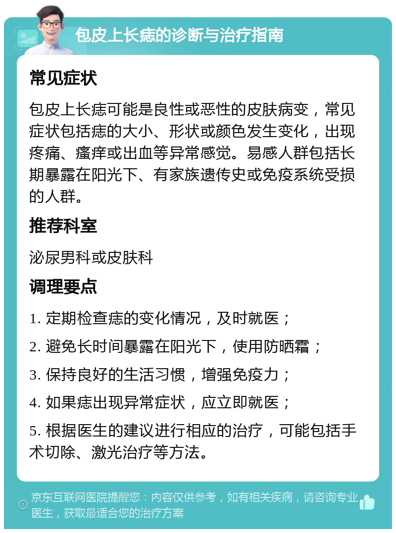 包皮上长痣的诊断与治疗指南 常见症状 包皮上长痣可能是良性或恶性的皮肤病变，常见症状包括痣的大小、形状或颜色发生变化，出现疼痛、瘙痒或出血等异常感觉。易感人群包括长期暴露在阳光下、有家族遗传史或免疫系统受损的人群。 推荐科室 泌尿男科或皮肤科 调理要点 1. 定期检查痣的变化情况，及时就医； 2. 避免长时间暴露在阳光下，使用防晒霜； 3. 保持良好的生活习惯，增强免疫力； 4. 如果痣出现异常症状，应立即就医； 5. 根据医生的建议进行相应的治疗，可能包括手术切除、激光治疗等方法。